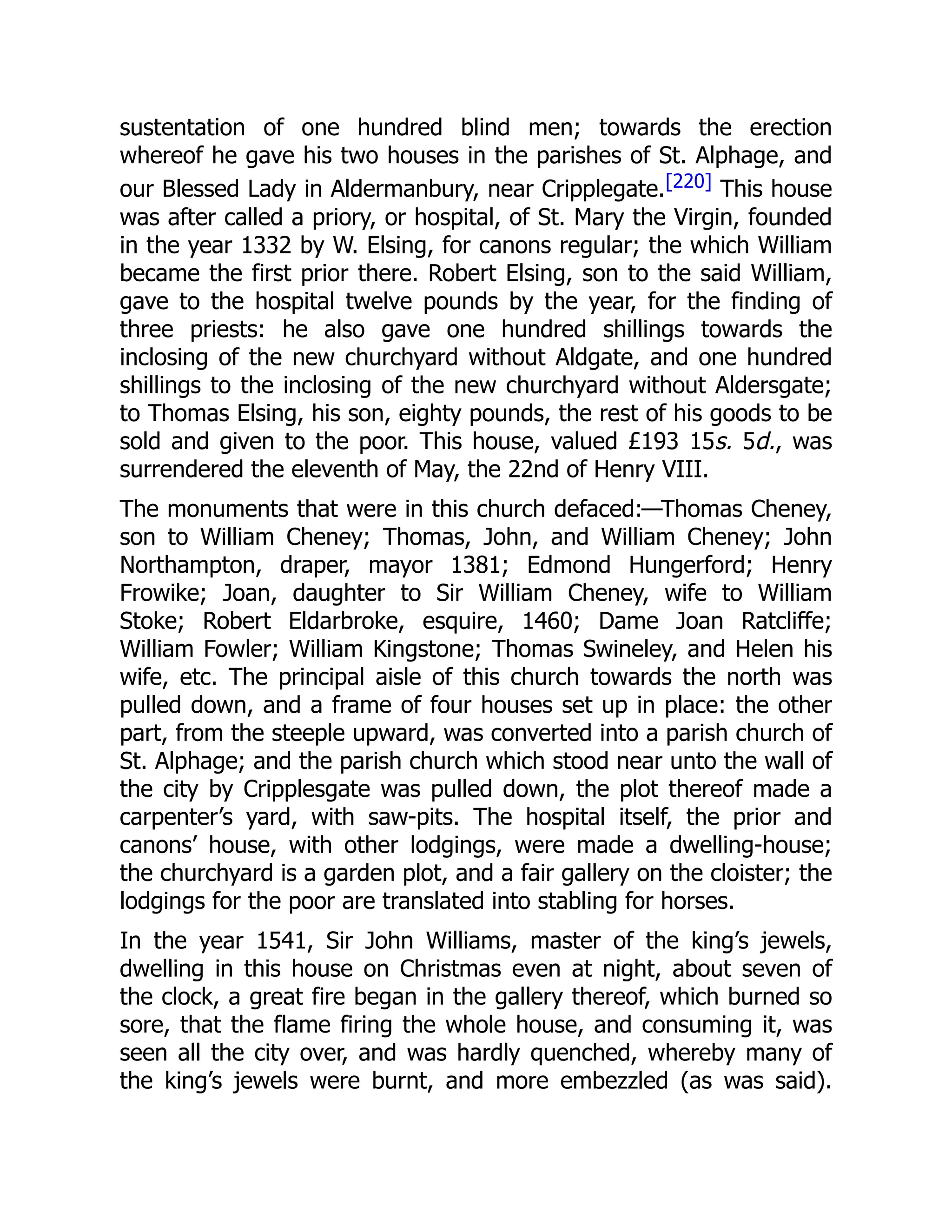 sustentation of one hundred blind men; towards the erection
whereof he gave his two houses in the parishes of St. Alphage, and
our Blessed Lady in Aldermanbury, near Cripplegate.[220] This house
was after called a priory, or hospital, of St. Mary the Virgin, founded
in the year 1332 by W. Elsing, for canons regular; the which William
became the first prior there. Robert Elsing, son to the said William,
gave to the hospital twelve pounds by the year, for the finding of
three priests: he also gave one hundred shillings towards the
inclosing of the new churchyard without Aldgate, and one hundred
shillings to the inclosing of the new churchyard without Aldersgate;
to Thomas Elsing, his son, eighty pounds, the rest of his goods to be
sold and given to the poor. This house, valued £193 15s. 5d., was
surrendered the eleventh of May, the 22nd of Henry VIII.
The monuments that were in this church defaced:—Thomas Cheney,
son to William Cheney; Thomas, John, and William Cheney; John
Northampton, draper, mayor 1381; Edmond Hungerford; Henry
Frowike; Joan, daughter to Sir William Cheney, wife to William
Stoke; Robert Eldarbroke, esquire, 1460; Dame Joan Ratcliffe;
William Fowler; William Kingstone; Thomas Swineley, and Helen his
wife, etc. The principal aisle of this church towards the north was
pulled down, and a frame of four houses set up in place: the other
part, from the steeple upward, was converted into a parish church of
St. Alphage; and the parish church which stood near unto the wall of
the city by Cripplesgate was pulled down, the plot thereof made a
carpenter’s yard, with saw-pits. The hospital itself, the prior and
canons’ house, with other lodgings, were made a dwelling-house;
the churchyard is a garden plot, and a fair gallery on the cloister; the
lodgings for the poor are translated into stabling for horses.
In the year 1541, Sir John Williams, master of the king’s jewels,
dwelling in this house on Christmas even at night, about seven of
the clock, a great fire began in the gallery thereof, which burned so
sore, that the flame firing the whole house, and consuming it, was
seen all the city over, and was hardly quenched, whereby many of
the king’s jewels were burnt, and more embezzled (as was said).
 