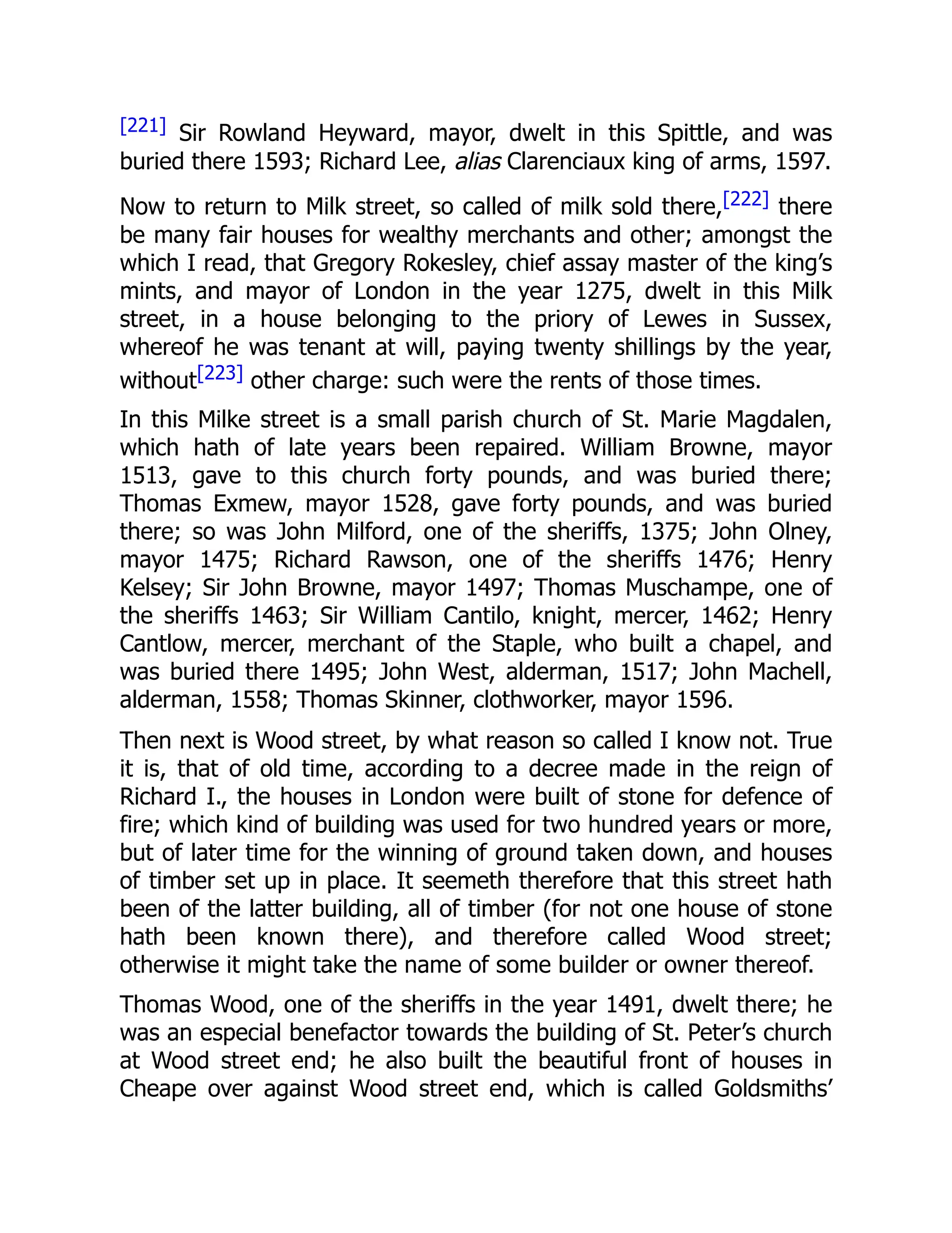 [221] Sir Rowland Heyward, mayor, dwelt in this Spittle, and was
buried there 1593; Richard Lee, alias Clarenciaux king of arms, 1597.
Now to return to Milk street, so called of milk sold there,[222] there
be many fair houses for wealthy merchants and other; amongst the
which I read, that Gregory Rokesley, chief assay master of the king’s
mints, and mayor of London in the year 1275, dwelt in this Milk
street, in a house belonging to the priory of Lewes in Sussex,
whereof he was tenant at will, paying twenty shillings by the year,
without[223] other charge: such were the rents of those times.
In this Milke street is a small parish church of St. Marie Magdalen,
which hath of late years been repaired. William Browne, mayor
1513, gave to this church forty pounds, and was buried there;
Thomas Exmew, mayor 1528, gave forty pounds, and was buried
there; so was John Milford, one of the sheriffs, 1375; John Olney,
mayor 1475; Richard Rawson, one of the sheriffs 1476; Henry
Kelsey; Sir John Browne, mayor 1497; Thomas Muschampe, one of
the sheriffs 1463; Sir William Cantilo, knight, mercer, 1462; Henry
Cantlow, mercer, merchant of the Staple, who built a chapel, and
was buried there 1495; John West, alderman, 1517; John Machell,
alderman, 1558; Thomas Skinner, clothworker, mayor 1596.
Then next is Wood street, by what reason so called I know not. True
it is, that of old time, according to a decree made in the reign of
Richard I., the houses in London were built of stone for defence of
fire; which kind of building was used for two hundred years or more,
but of later time for the winning of ground taken down, and houses
of timber set up in place. It seemeth therefore that this street hath
been of the latter building, all of timber (for not one house of stone
hath been known there), and therefore called Wood street;
otherwise it might take the name of some builder or owner thereof.
Thomas Wood, one of the sheriffs in the year 1491, dwelt there; he
was an especial benefactor towards the building of St. Peter’s church
at Wood street end; he also built the beautiful front of houses in
Cheape over against Wood street end, which is called Goldsmiths’
 