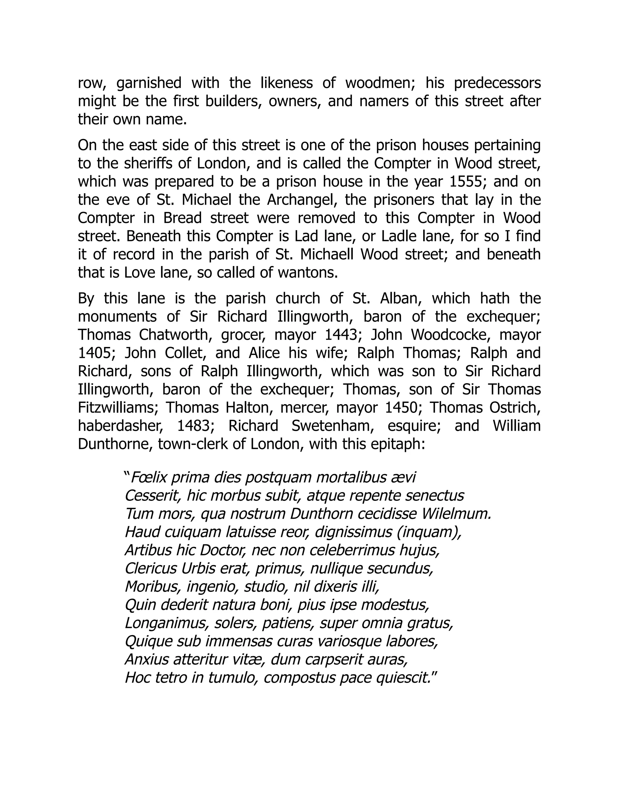 row, garnished with the likeness of woodmen; his predecessors
might be the first builders, owners, and namers of this street after
their own name.
On the east side of this street is one of the prison houses pertaining
to the sheriffs of London, and is called the Compter in Wood street,
which was prepared to be a prison house in the year 1555; and on
the eve of St. Michael the Archangel, the prisoners that lay in the
Compter in Bread street were removed to this Compter in Wood
street. Beneath this Compter is Lad lane, or Ladle lane, for so I find
it of record in the parish of St. Michaell Wood street; and beneath
that is Love lane, so called of wantons.
By this lane is the parish church of St. Alban, which hath the
monuments of Sir Richard Illingworth, baron of the exchequer;
Thomas Chatworth, grocer, mayor 1443; John Woodcocke, mayor
1405; John Collet, and Alice his wife; Ralph Thomas; Ralph and
Richard, sons of Ralph Illingworth, which was son to Sir Richard
Illingworth, baron of the exchequer; Thomas, son of Sir Thomas
Fitzwilliams; Thomas Halton, mercer, mayor 1450; Thomas Ostrich,
haberdasher, 1483; Richard Swetenham, esquire; and William
Dunthorne, town-clerk of London, with this epitaph:
“Fœlix prima dies postquam mortalibus ævi
Cesserit, hic morbus subit, atque repente senectus
Tum mors, qua nostrum Dunthorn cecidisse Wilelmum.
Haud cuiquam latuisse reor, dignissimus (inquam),
Artibus hic Doctor, nec non celeberrimus hujus,
Clericus Urbis erat, primus, nullique secundus,
Moribus, ingenio, studio, nil dixeris illi,
Quin dederit natura boni, pius ipse modestus,
Longanimus, solers, patiens, super omnia gratus,
Quique sub immensas curas variosque labores,
Anxius atteritur vitæ, dum carpserit auras,
Hoc tetro in tumulo, compostus pace quiescit.”
 