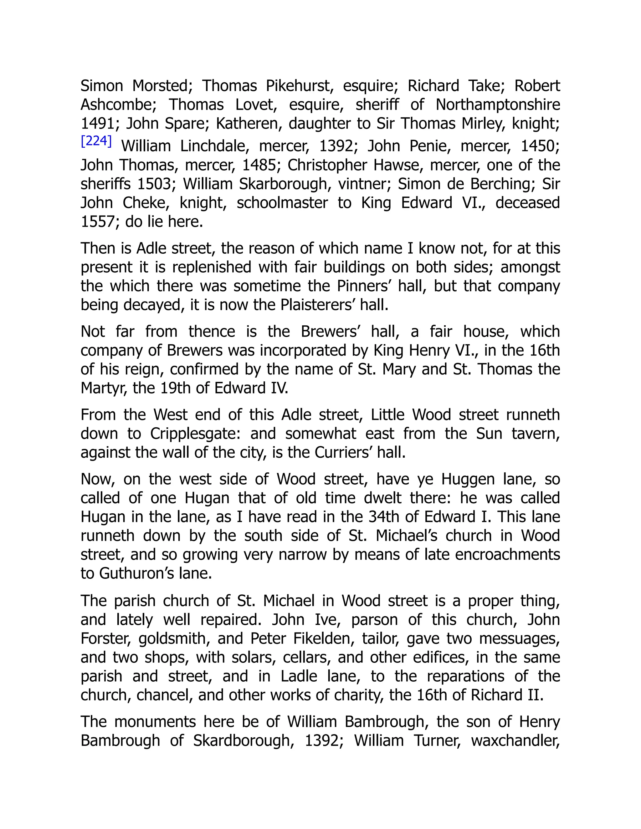 Simon Morsted; Thomas Pikehurst, esquire; Richard Take; Robert
Ashcombe; Thomas Lovet, esquire, sheriff of Northamptonshire
1491; John Spare; Katheren, daughter to Sir Thomas Mirley, knight;
[224] William Linchdale, mercer, 1392; John Penie, mercer, 1450;
John Thomas, mercer, 1485; Christopher Hawse, mercer, one of the
sheriffs 1503; William Skarborough, vintner; Simon de Berching; Sir
John Cheke, knight, schoolmaster to King Edward VI., deceased
1557; do lie here.
Then is Adle street, the reason of which name I know not, for at this
present it is replenished with fair buildings on both sides; amongst
the which there was sometime the Pinners’ hall, but that company
being decayed, it is now the Plaisterers’ hall.
Not far from thence is the Brewers’ hall, a fair house, which
company of Brewers was incorporated by King Henry VI., in the 16th
of his reign, confirmed by the name of St. Mary and St. Thomas the
Martyr, the 19th of Edward IV.
From the West end of this Adle street, Little Wood street runneth
down to Cripplesgate: and somewhat east from the Sun tavern,
against the wall of the city, is the Curriers’ hall.
Now, on the west side of Wood street, have ye Huggen lane, so
called of one Hugan that of old time dwelt there: he was called
Hugan in the lane, as I have read in the 34th of Edward I. This lane
runneth down by the south side of St. Michael’s church in Wood
street, and so growing very narrow by means of late encroachments
to Guthuron’s lane.
The parish church of St. Michael in Wood street is a proper thing,
and lately well repaired. John Ive, parson of this church, John
Forster, goldsmith, and Peter Fikelden, tailor, gave two messuages,
and two shops, with solars, cellars, and other edifices, in the same
parish and street, and in Ladle lane, to the reparations of the
church, chancel, and other works of charity, the 16th of Richard II.
The monuments here be of William Bambrough, the son of Henry
Bambrough of Skardborough, 1392; William Turner, waxchandler,
 