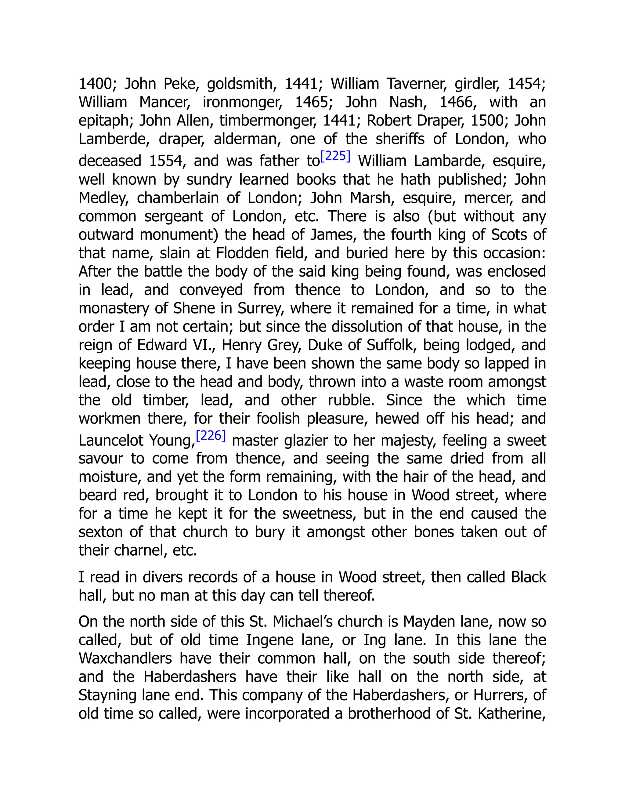 1400; John Peke, goldsmith, 1441; William Taverner, girdler, 1454;
William Mancer, ironmonger, 1465; John Nash, 1466, with an
epitaph; John Allen, timbermonger, 1441; Robert Draper, 1500; John
Lamberde, draper, alderman, one of the sheriffs of London, who
deceased 1554, and was father to[225] William Lambarde, esquire,
well known by sundry learned books that he hath published; John
Medley, chamberlain of London; John Marsh, esquire, mercer, and
common sergeant of London, etc. There is also (but without any
outward monument) the head of James, the fourth king of Scots of
that name, slain at Flodden field, and buried here by this occasion:
After the battle the body of the said king being found, was enclosed
in lead, and conveyed from thence to London, and so to the
monastery of Shene in Surrey, where it remained for a time, in what
order I am not certain; but since the dissolution of that house, in the
reign of Edward VI., Henry Grey, Duke of Suffolk, being lodged, and
keeping house there, I have been shown the same body so lapped in
lead, close to the head and body, thrown into a waste room amongst
the old timber, lead, and other rubble. Since the which time
workmen there, for their foolish pleasure, hewed off his head; and
Launcelot Young,[226] master glazier to her majesty, feeling a sweet
savour to come from thence, and seeing the same dried from all
moisture, and yet the form remaining, with the hair of the head, and
beard red, brought it to London to his house in Wood street, where
for a time he kept it for the sweetness, but in the end caused the
sexton of that church to bury it amongst other bones taken out of
their charnel, etc.
I read in divers records of a house in Wood street, then called Black
hall, but no man at this day can tell thereof.
On the north side of this St. Michael’s church is Mayden lane, now so
called, but of old time Ingene lane, or Ing lane. In this lane the
Waxchandlers have their common hall, on the south side thereof;
and the Haberdashers have their like hall on the north side, at
Stayning lane end. This company of the Haberdashers, or Hurrers, of
old time so called, were incorporated a brotherhood of St. Katherine,
 