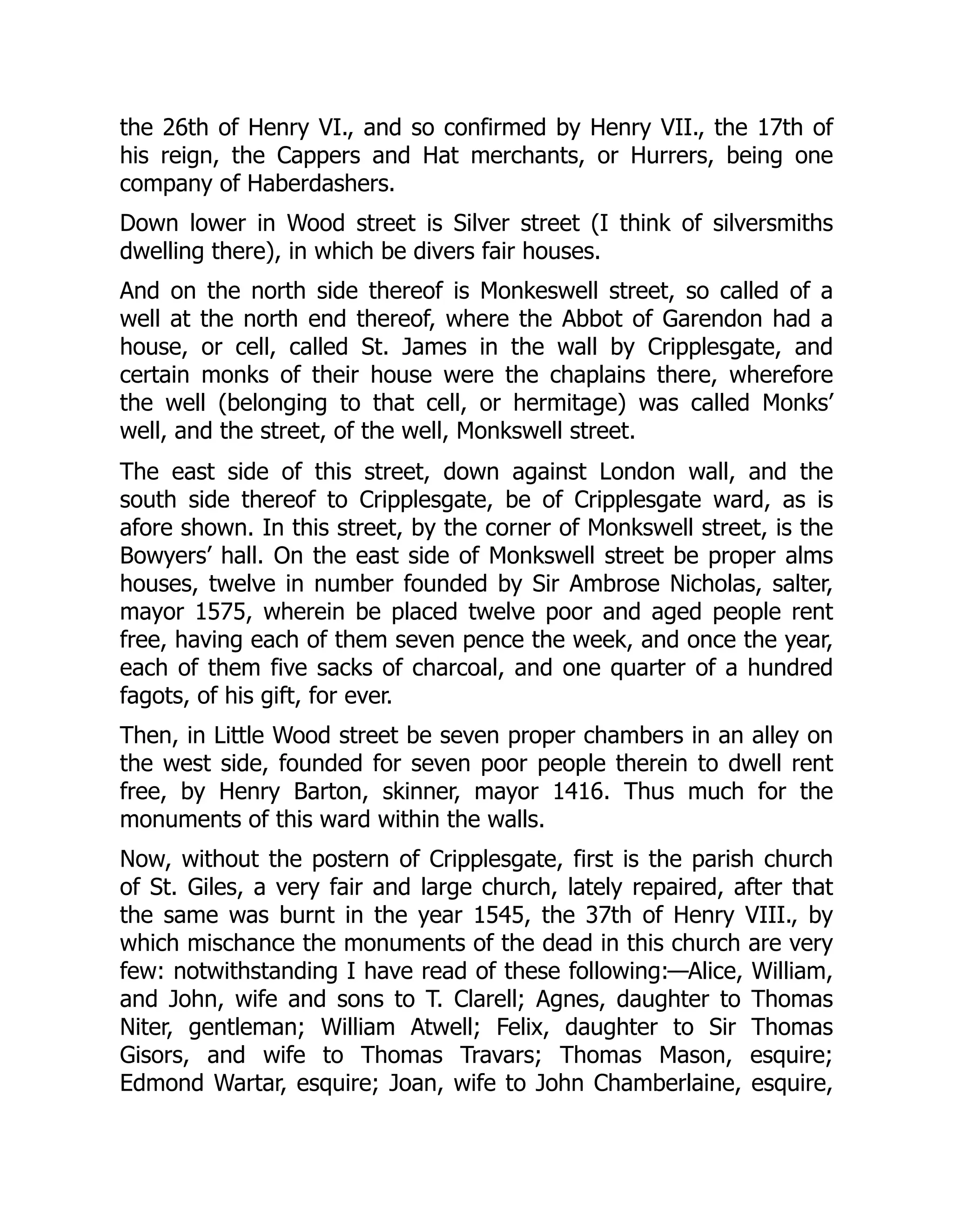 the 26th of Henry VI., and so confirmed by Henry VII., the 17th of
his reign, the Cappers and Hat merchants, or Hurrers, being one
company of Haberdashers.
Down lower in Wood street is Silver street (I think of silversmiths
dwelling there), in which be divers fair houses.
And on the north side thereof is Monkeswell street, so called of a
well at the north end thereof, where the Abbot of Garendon had a
house, or cell, called St. James in the wall by Cripplesgate, and
certain monks of their house were the chaplains there, wherefore
the well (belonging to that cell, or hermitage) was called Monks’
well, and the street, of the well, Monkswell street.
The east side of this street, down against London wall, and the
south side thereof to Cripplesgate, be of Cripplesgate ward, as is
afore shown. In this street, by the corner of Monkswell street, is the
Bowyers’ hall. On the east side of Monkswell street be proper alms
houses, twelve in number founded by Sir Ambrose Nicholas, salter,
mayor 1575, wherein be placed twelve poor and aged people rent
free, having each of them seven pence the week, and once the year,
each of them five sacks of charcoal, and one quarter of a hundred
fagots, of his gift, for ever.
Then, in Little Wood street be seven proper chambers in an alley on
the west side, founded for seven poor people therein to dwell rent
free, by Henry Barton, skinner, mayor 1416. Thus much for the
monuments of this ward within the walls.
Now, without the postern of Cripplesgate, first is the parish church
of St. Giles, a very fair and large church, lately repaired, after that
the same was burnt in the year 1545, the 37th of Henry VIII., by
which mischance the monuments of the dead in this church are very
few: notwithstanding I have read of these following:—Alice, William,
and John, wife and sons to T. Clarell; Agnes, daughter to Thomas
Niter, gentleman; William Atwell; Felix, daughter to Sir Thomas
Gisors, and wife to Thomas Travars; Thomas Mason, esquire;
Edmond Wartar, esquire; Joan, wife to John Chamberlaine, esquire,
 