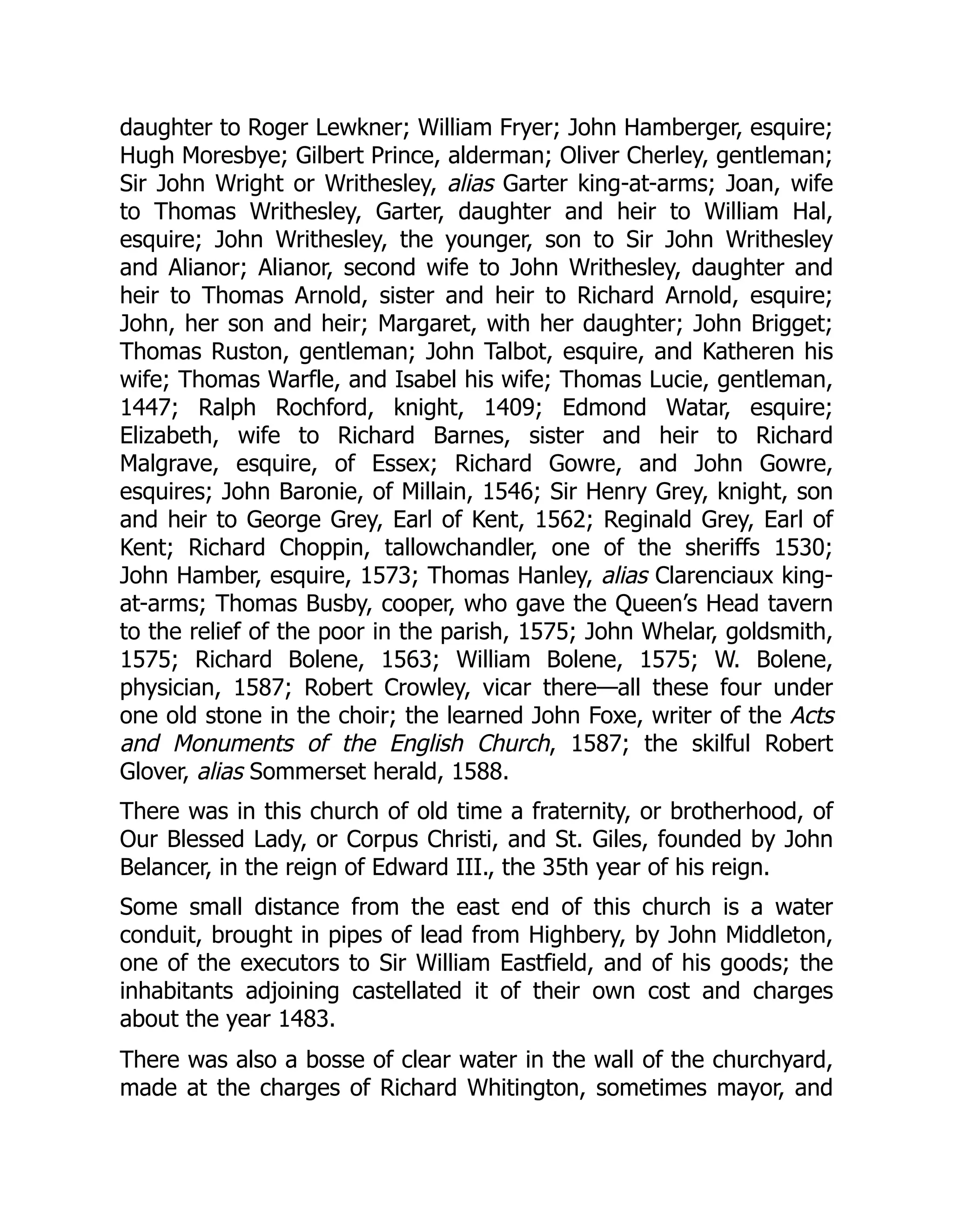 daughter to Roger Lewkner; William Fryer; John Hamberger, esquire;
Hugh Moresbye; Gilbert Prince, alderman; Oliver Cherley, gentleman;
Sir John Wright or Writhesley, alias Garter king-at-arms; Joan, wife
to Thomas Writhesley, Garter, daughter and heir to William Hal,
esquire; John Writhesley, the younger, son to Sir John Writhesley
and Alianor; Alianor, second wife to John Writhesley, daughter and
heir to Thomas Arnold, sister and heir to Richard Arnold, esquire;
John, her son and heir; Margaret, with her daughter; John Brigget;
Thomas Ruston, gentleman; John Talbot, esquire, and Katheren his
wife; Thomas Warfle, and Isabel his wife; Thomas Lucie, gentleman,
1447; Ralph Rochford, knight, 1409; Edmond Watar, esquire;
Elizabeth, wife to Richard Barnes, sister and heir to Richard
Malgrave, esquire, of Essex; Richard Gowre, and John Gowre,
esquires; John Baronie, of Millain, 1546; Sir Henry Grey, knight, son
and heir to George Grey, Earl of Kent, 1562; Reginald Grey, Earl of
Kent; Richard Choppin, tallowchandler, one of the sheriffs 1530;
John Hamber, esquire, 1573; Thomas Hanley, alias Clarenciaux king-
at-arms; Thomas Busby, cooper, who gave the Queen’s Head tavern
to the relief of the poor in the parish, 1575; John Whelar, goldsmith,
1575; Richard Bolene, 1563; William Bolene, 1575; W. Bolene,
physician, 1587; Robert Crowley, vicar there—all these four under
one old stone in the choir; the learned John Foxe, writer of the Acts
and Monuments of the English Church, 1587; the skilful Robert
Glover, alias Sommerset herald, 1588.
There was in this church of old time a fraternity, or brotherhood, of
Our Blessed Lady, or Corpus Christi, and St. Giles, founded by John
Belancer, in the reign of Edward III., the 35th year of his reign.
Some small distance from the east end of this church is a water
conduit, brought in pipes of lead from Highbery, by John Middleton,
one of the executors to Sir William Eastfield, and of his goods; the
inhabitants adjoining castellated it of their own cost and charges
about the year 1483.
There was also a bosse of clear water in the wall of the churchyard,
made at the charges of Richard Whitington, sometimes mayor, and
 