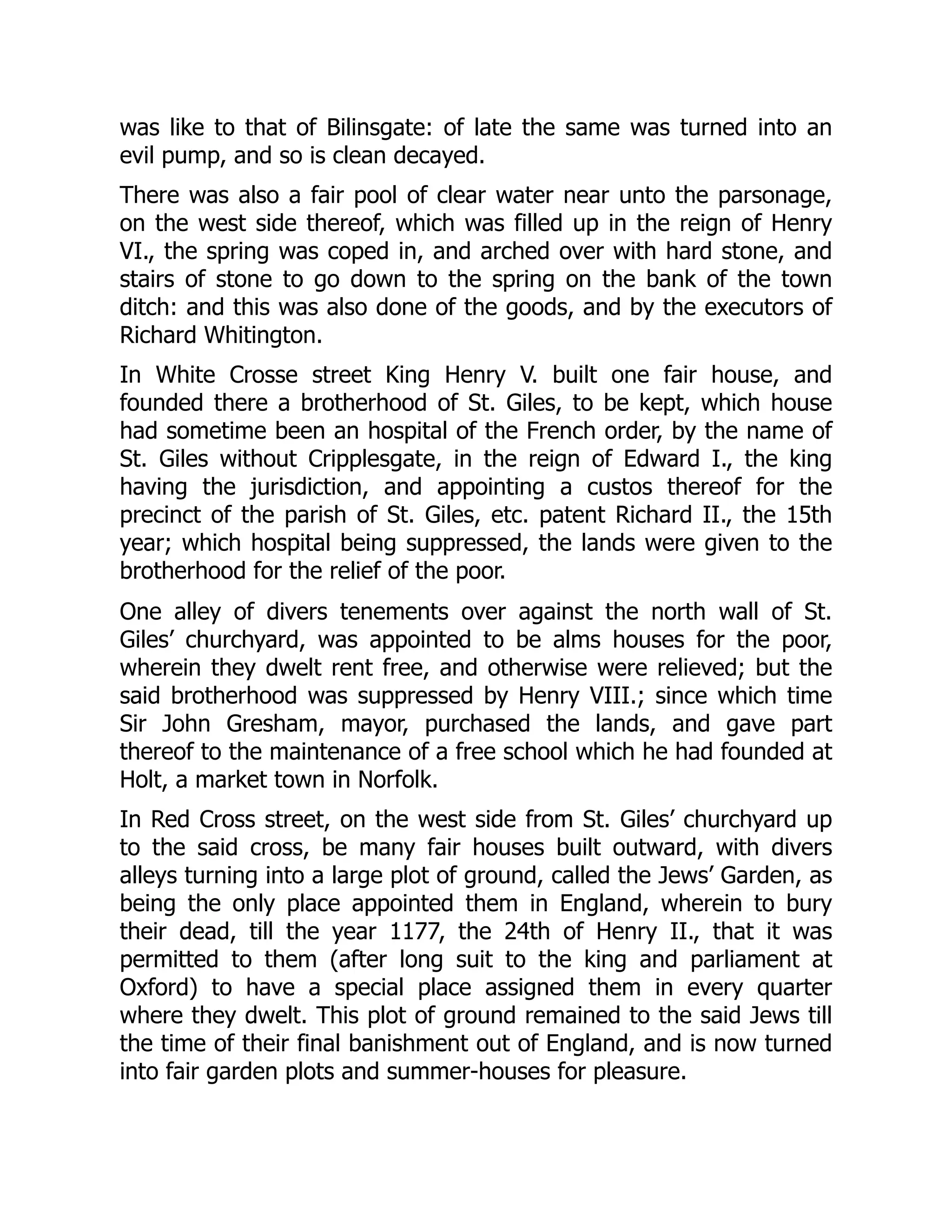 was like to that of Bilinsgate: of late the same was turned into an
evil pump, and so is clean decayed.
There was also a fair pool of clear water near unto the parsonage,
on the west side thereof, which was filled up in the reign of Henry
VI., the spring was coped in, and arched over with hard stone, and
stairs of stone to go down to the spring on the bank of the town
ditch: and this was also done of the goods, and by the executors of
Richard Whitington.
In White Crosse street King Henry V. built one fair house, and
founded there a brotherhood of St. Giles, to be kept, which house
had sometime been an hospital of the French order, by the name of
St. Giles without Cripplesgate, in the reign of Edward I., the king
having the jurisdiction, and appointing a custos thereof for the
precinct of the parish of St. Giles, etc. patent Richard II., the 15th
year; which hospital being suppressed, the lands were given to the
brotherhood for the relief of the poor.
One alley of divers tenements over against the north wall of St.
Giles’ churchyard, was appointed to be alms houses for the poor,
wherein they dwelt rent free, and otherwise were relieved; but the
said brotherhood was suppressed by Henry VIII.; since which time
Sir John Gresham, mayor, purchased the lands, and gave part
thereof to the maintenance of a free school which he had founded at
Holt, a market town in Norfolk.
In Red Cross street, on the west side from St. Giles’ churchyard up
to the said cross, be many fair houses built outward, with divers
alleys turning into a large plot of ground, called the Jews’ Garden, as
being the only place appointed them in England, wherein to bury
their dead, till the year 1177, the 24th of Henry II., that it was
permitted to them (after long suit to the king and parliament at
Oxford) to have a special place assigned them in every quarter
where they dwelt. This plot of ground remained to the said Jews till
the time of their final banishment out of England, and is now turned
into fair garden plots and summer-houses for pleasure.
 