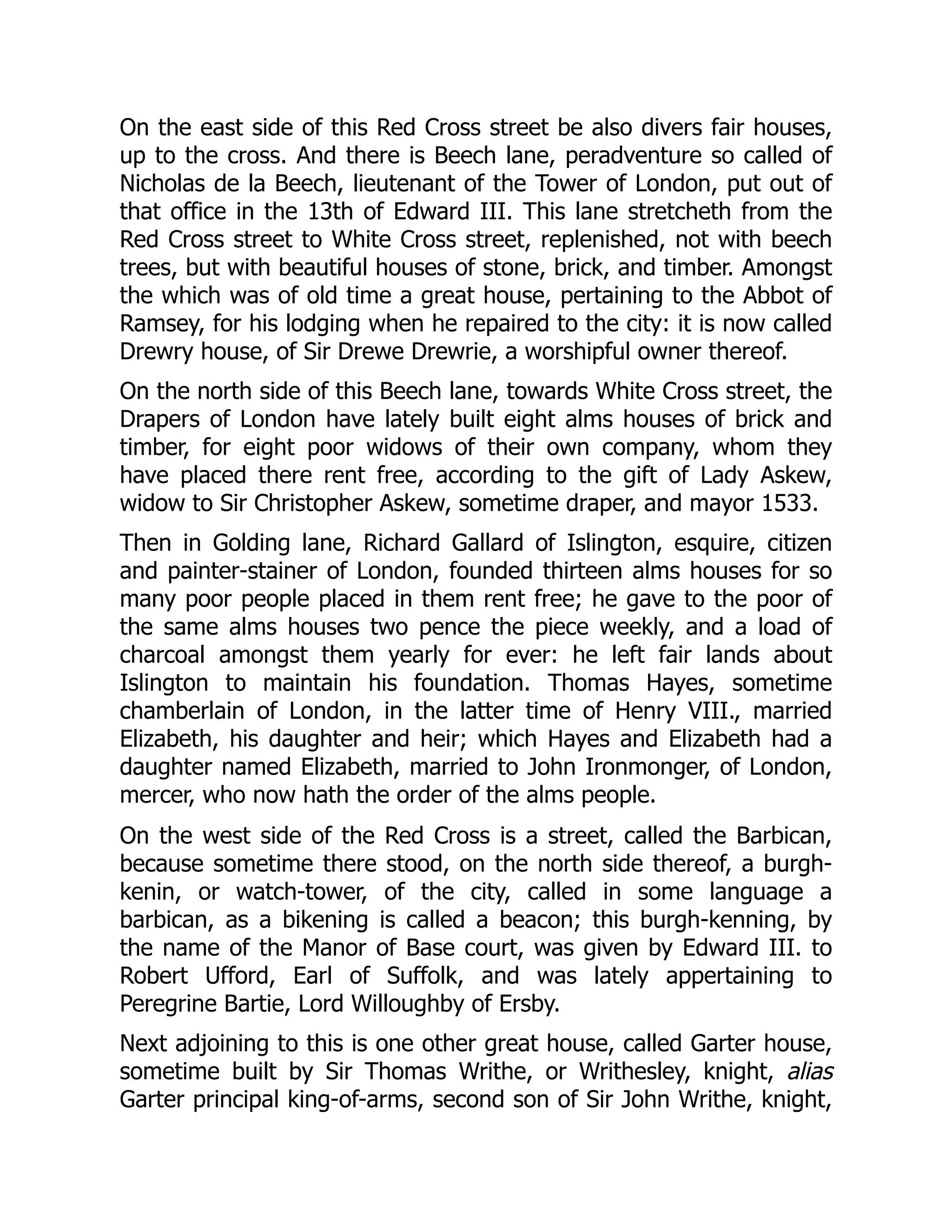 On the east side of this Red Cross street be also divers fair houses,
up to the cross. And there is Beech lane, peradventure so called of
Nicholas de la Beech, lieutenant of the Tower of London, put out of
that office in the 13th of Edward III. This lane stretcheth from the
Red Cross street to White Cross street, replenished, not with beech
trees, but with beautiful houses of stone, brick, and timber. Amongst
the which was of old time a great house, pertaining to the Abbot of
Ramsey, for his lodging when he repaired to the city: it is now called
Drewry house, of Sir Drewe Drewrie, a worshipful owner thereof.
On the north side of this Beech lane, towards White Cross street, the
Drapers of London have lately built eight alms houses of brick and
timber, for eight poor widows of their own company, whom they
have placed there rent free, according to the gift of Lady Askew,
widow to Sir Christopher Askew, sometime draper, and mayor 1533.
Then in Golding lane, Richard Gallard of Islington, esquire, citizen
and painter-stainer of London, founded thirteen alms houses for so
many poor people placed in them rent free; he gave to the poor of
the same alms houses two pence the piece weekly, and a load of
charcoal amongst them yearly for ever: he left fair lands about
Islington to maintain his foundation. Thomas Hayes, sometime
chamberlain of London, in the latter time of Henry VIII., married
Elizabeth, his daughter and heir; which Hayes and Elizabeth had a
daughter named Elizabeth, married to John Ironmonger, of London,
mercer, who now hath the order of the alms people.
On the west side of the Red Cross is a street, called the Barbican,
because sometime there stood, on the north side thereof, a burgh-
kenin, or watch-tower, of the city, called in some language a
barbican, as a bikening is called a beacon; this burgh-kenning, by
the name of the Manor of Base court, was given by Edward III. to
Robert Ufford, Earl of Suffolk, and was lately appertaining to
Peregrine Bartie, Lord Willoughby of Ersby.
Next adjoining to this is one other great house, called Garter house,
sometime built by Sir Thomas Writhe, or Writhesley, knight, alias
Garter principal king-of-arms, second son of Sir John Writhe, knight,
 