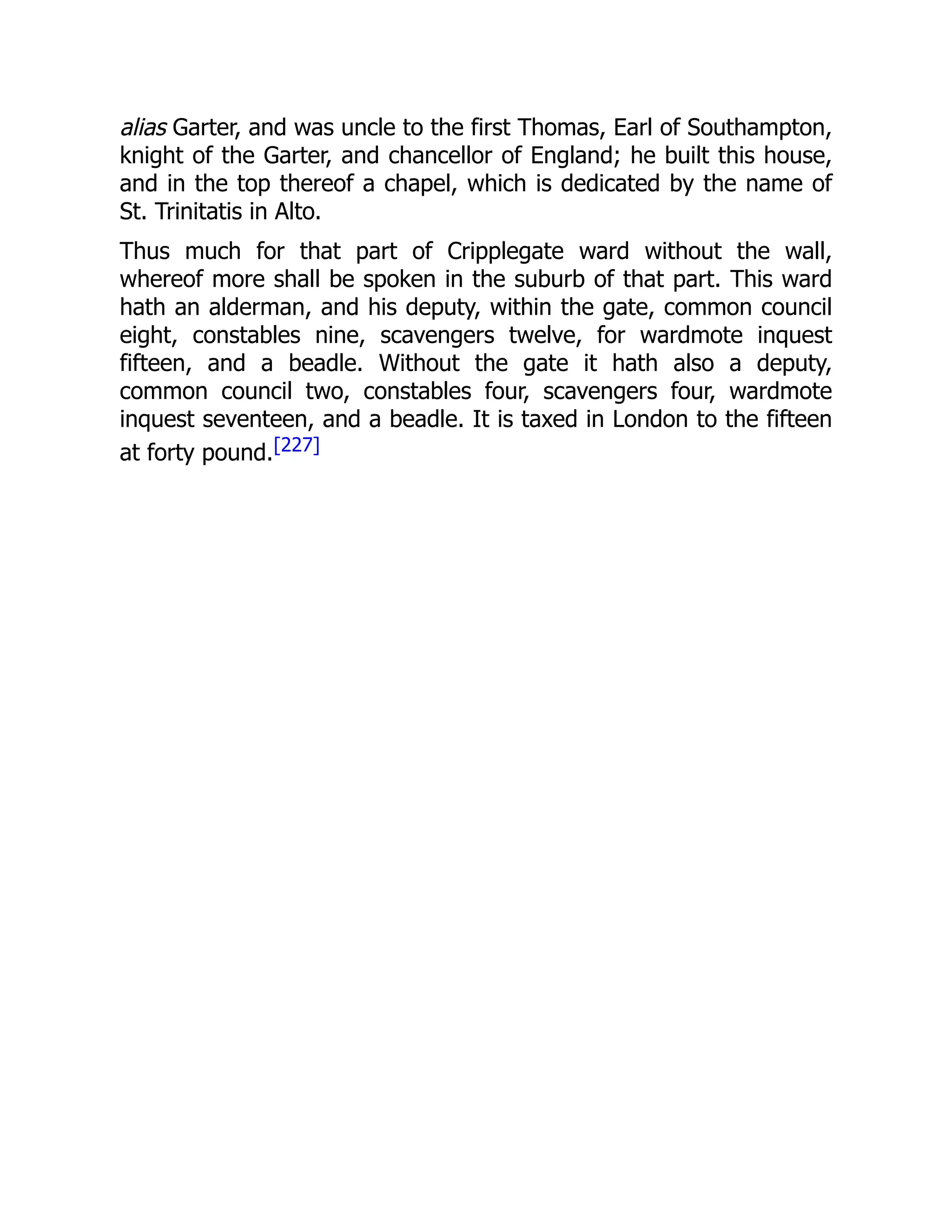 alias Garter, and was uncle to the first Thomas, Earl of Southampton,
knight of the Garter, and chancellor of England; he built this house,
and in the top thereof a chapel, which is dedicated by the name of
St. Trinitatis in Alto.
Thus much for that part of Cripplegate ward without the wall,
whereof more shall be spoken in the suburb of that part. This ward
hath an alderman, and his deputy, within the gate, common council
eight, constables nine, scavengers twelve, for wardmote inquest
fifteen, and a beadle. Without the gate it hath also a deputy,
common council two, constables four, scavengers four, wardmote
inquest seventeen, and a beadle. It is taxed in London to the fifteen
at forty pound.[227]
 