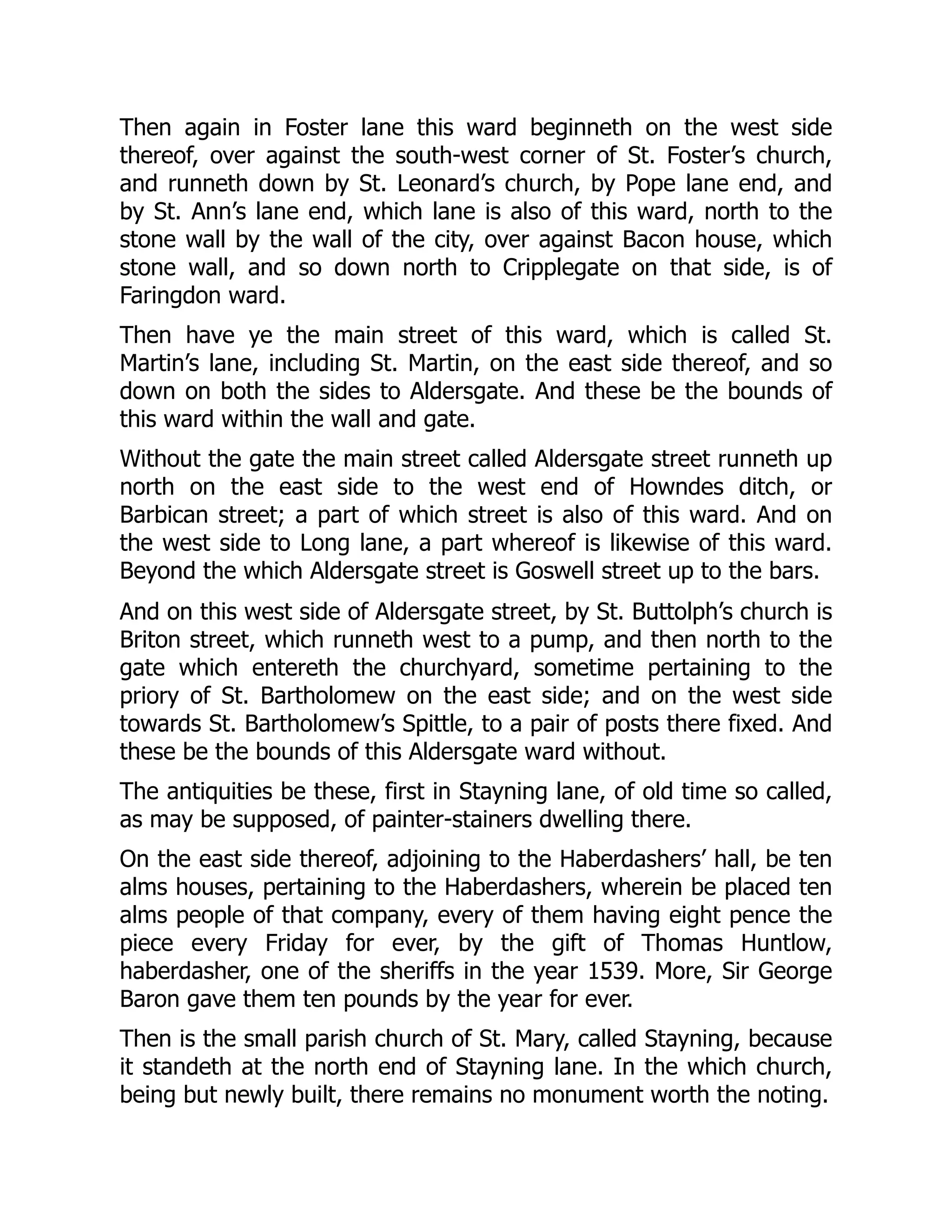 Then again in Foster lane this ward beginneth on the west side
thereof, over against the south-west corner of St. Foster’s church,
and runneth down by St. Leonard’s church, by Pope lane end, and
by St. Ann’s lane end, which lane is also of this ward, north to the
stone wall by the wall of the city, over against Bacon house, which
stone wall, and so down north to Cripplegate on that side, is of
Faringdon ward.
Then have ye the main street of this ward, which is called St.
Martin’s lane, including St. Martin, on the east side thereof, and so
down on both the sides to Aldersgate. And these be the bounds of
this ward within the wall and gate.
Without the gate the main street called Aldersgate street runneth up
north on the east side to the west end of Howndes ditch, or
Barbican street; a part of which street is also of this ward. And on
the west side to Long lane, a part whereof is likewise of this ward.
Beyond the which Aldersgate street is Goswell street up to the bars.
And on this west side of Aldersgate street, by St. Buttolph’s church is
Briton street, which runneth west to a pump, and then north to the
gate which entereth the churchyard, sometime pertaining to the
priory of St. Bartholomew on the east side; and on the west side
towards St. Bartholomew’s Spittle, to a pair of posts there fixed. And
these be the bounds of this Aldersgate ward without.
The antiquities be these, first in Stayning lane, of old time so called,
as may be supposed, of painter-stainers dwelling there.
On the east side thereof, adjoining to the Haberdashers’ hall, be ten
alms houses, pertaining to the Haberdashers, wherein be placed ten
alms people of that company, every of them having eight pence the
piece every Friday for ever, by the gift of Thomas Huntlow,
haberdasher, one of the sheriffs in the year 1539. More, Sir George
Baron gave them ten pounds by the year for ever.
Then is the small parish church of St. Mary, called Stayning, because
it standeth at the north end of Stayning lane. In the which church,
being but newly built, there remains no monument worth the noting.
 