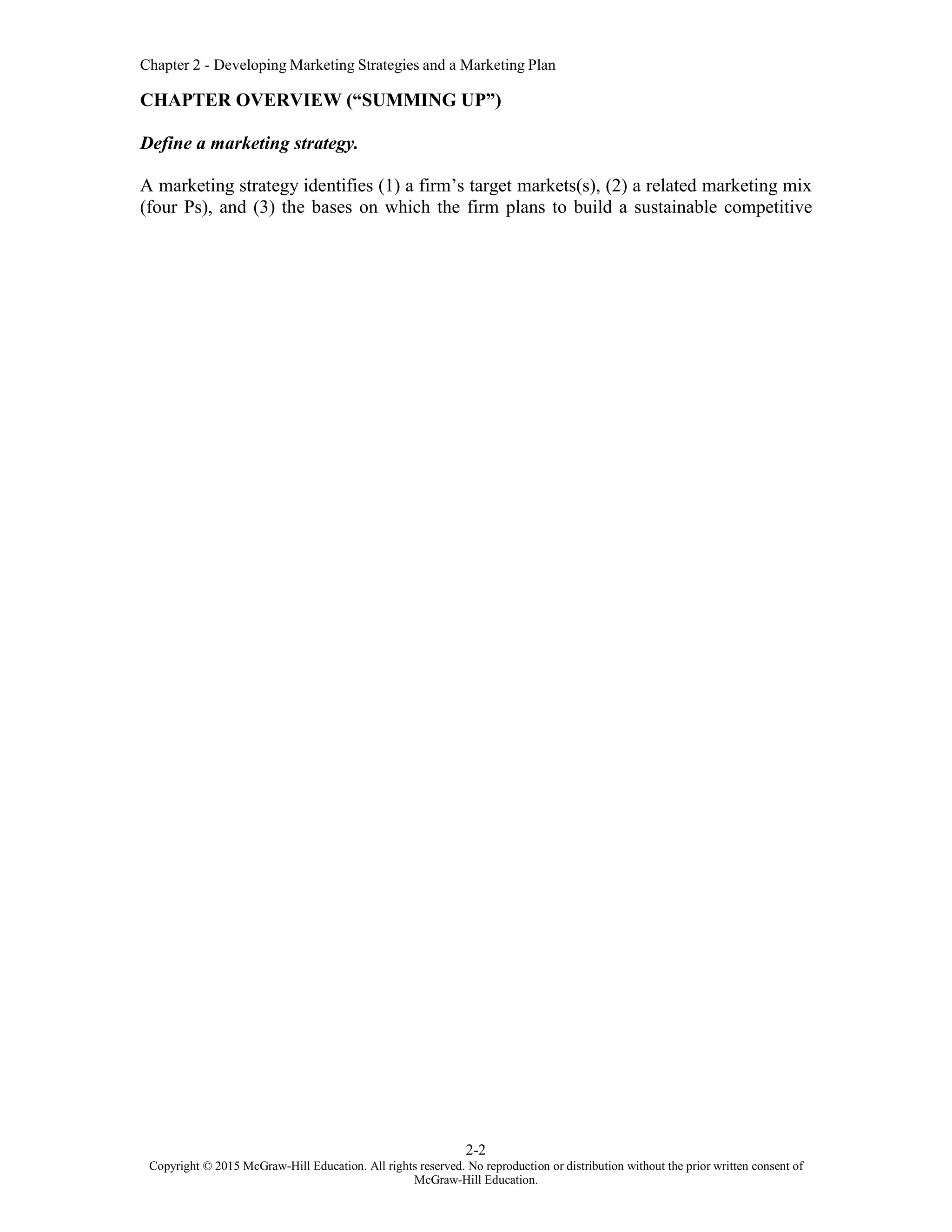 Chapter 2 - Developing Marketing Strategies and a Marketing Plan
2-2
Copyright © 2015 McGraw-Hill Education. All rights reserved. No reproduction or distribution without the prior written consent of
McGraw-Hill Education.
CHAPTER OVERVIEW (“SUMMING UP”)
Define a marketing strategy.
A marketing strategy identifies (1) a firm’s target markets(s), (2) a related marketing mix
(four Ps), and (3) the bases on which the firm plans to build a sustainable competitive
 