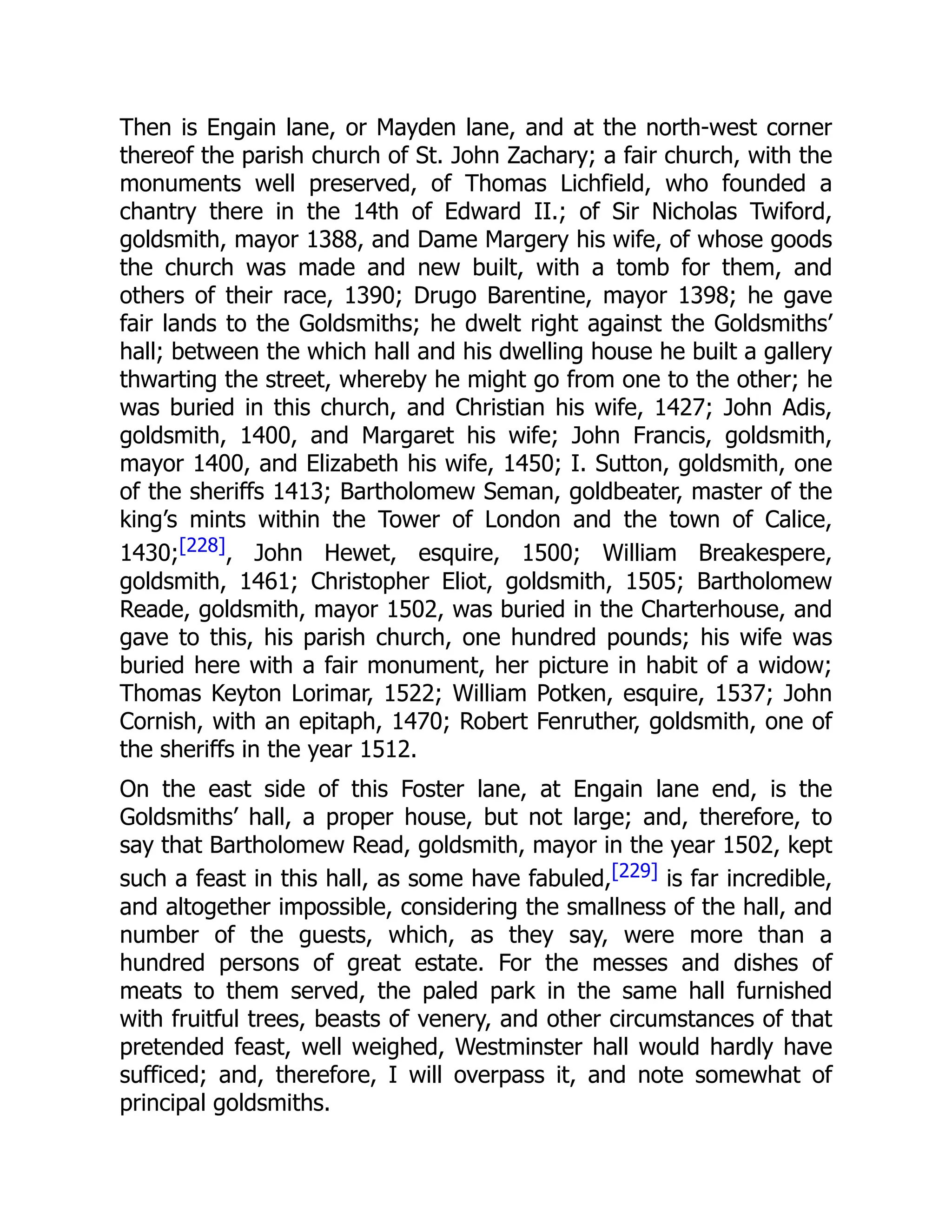 Then is Engain lane, or Mayden lane, and at the north-west corner
thereof the parish church of St. John Zachary; a fair church, with the
monuments well preserved, of Thomas Lichfield, who founded a
chantry there in the 14th of Edward II.; of Sir Nicholas Twiford,
goldsmith, mayor 1388, and Dame Margery his wife, of whose goods
the church was made and new built, with a tomb for them, and
others of their race, 1390; Drugo Barentine, mayor 1398; he gave
fair lands to the Goldsmiths; he dwelt right against the Goldsmiths’
hall; between the which hall and his dwelling house he built a gallery
thwarting the street, whereby he might go from one to the other; he
was buried in this church, and Christian his wife, 1427; John Adis,
goldsmith, 1400, and Margaret his wife; John Francis, goldsmith,
mayor 1400, and Elizabeth his wife, 1450; I. Sutton, goldsmith, one
of the sheriffs 1413; Bartholomew Seman, goldbeater, master of the
king’s mints within the Tower of London and the town of Calice,
1430;[228], John Hewet, esquire, 1500; William Breakespere,
goldsmith, 1461; Christopher Eliot, goldsmith, 1505; Bartholomew
Reade, goldsmith, mayor 1502, was buried in the Charterhouse, and
gave to this, his parish church, one hundred pounds; his wife was
buried here with a fair monument, her picture in habit of a widow;
Thomas Keyton Lorimar, 1522; William Potken, esquire, 1537; John
Cornish, with an epitaph, 1470; Robert Fenruther, goldsmith, one of
the sheriffs in the year 1512.
On the east side of this Foster lane, at Engain lane end, is the
Goldsmiths’ hall, a proper house, but not large; and, therefore, to
say that Bartholomew Read, goldsmith, mayor in the year 1502, kept
such a feast in this hall, as some have fabuled,[229] is far incredible,
and altogether impossible, considering the smallness of the hall, and
number of the guests, which, as they say, were more than a
hundred persons of great estate. For the messes and dishes of
meats to them served, the paled park in the same hall furnished
with fruitful trees, beasts of venery, and other circumstances of that
pretended feast, well weighed, Westminster hall would hardly have
sufficed; and, therefore, I will overpass it, and note somewhat of
principal goldsmiths.
 