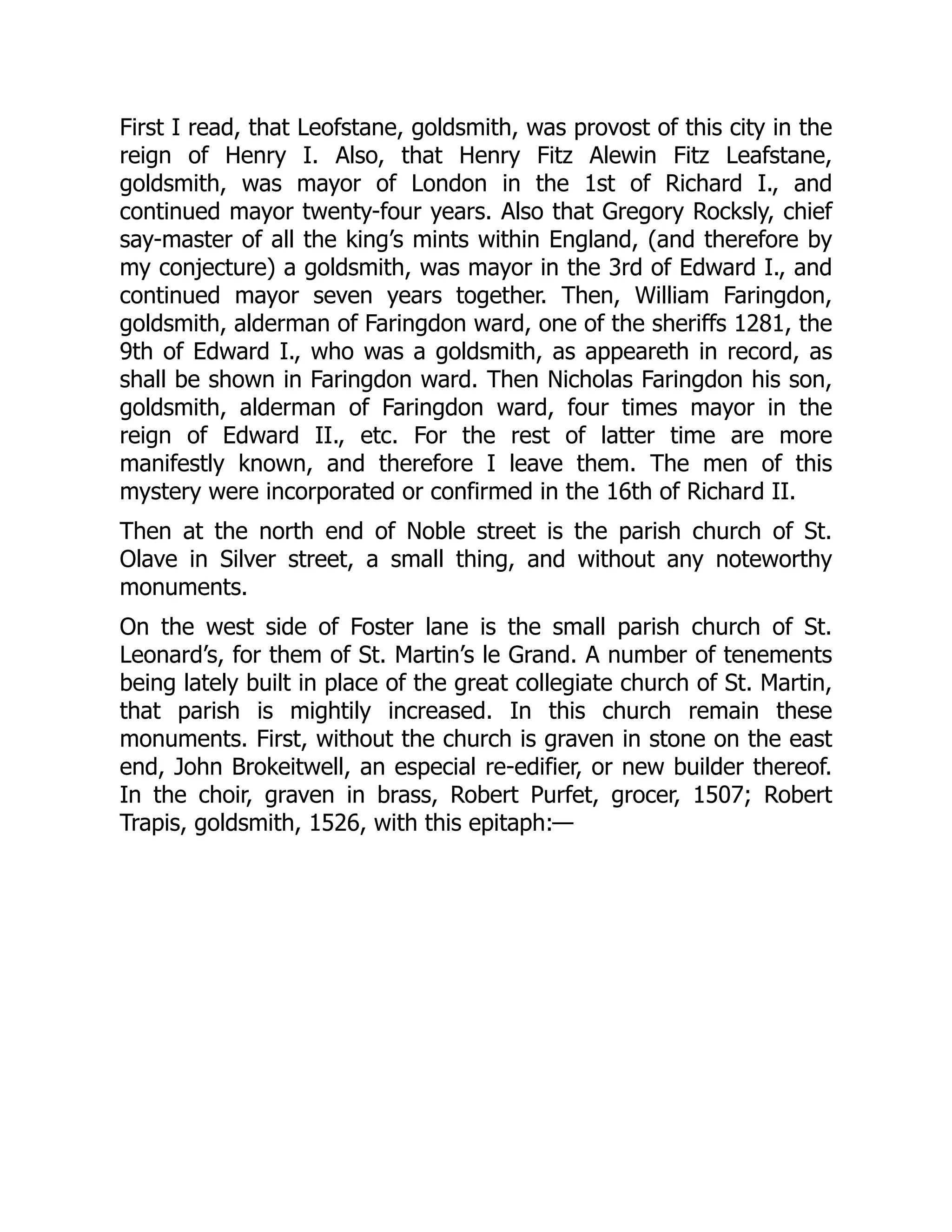 First I read, that Leofstane, goldsmith, was provost of this city in the
reign of Henry I. Also, that Henry Fitz Alewin Fitz Leafstane,
goldsmith, was mayor of London in the 1st of Richard I., and
continued mayor twenty-four years. Also that Gregory Rocksly, chief
say-master of all the king’s mints within England, (and therefore by
my conjecture) a goldsmith, was mayor in the 3rd of Edward I., and
continued mayor seven years together. Then, William Faringdon,
goldsmith, alderman of Faringdon ward, one of the sheriffs 1281, the
9th of Edward I., who was a goldsmith, as appeareth in record, as
shall be shown in Faringdon ward. Then Nicholas Faringdon his son,
goldsmith, alderman of Faringdon ward, four times mayor in the
reign of Edward II., etc. For the rest of latter time are more
manifestly known, and therefore I leave them. The men of this
mystery were incorporated or confirmed in the 16th of Richard II.
Then at the north end of Noble street is the parish church of St.
Olave in Silver street, a small thing, and without any noteworthy
monuments.
On the west side of Foster lane is the small parish church of St.
Leonard’s, for them of St. Martin’s le Grand. A number of tenements
being lately built in place of the great collegiate church of St. Martin,
that parish is mightily increased. In this church remain these
monuments. First, without the church is graven in stone on the east
end, John Brokeitwell, an especial re-edifier, or new builder thereof.
In the choir, graven in brass, Robert Purfet, grocer, 1507; Robert
Trapis, goldsmith, 1526, with this epitaph:—
 