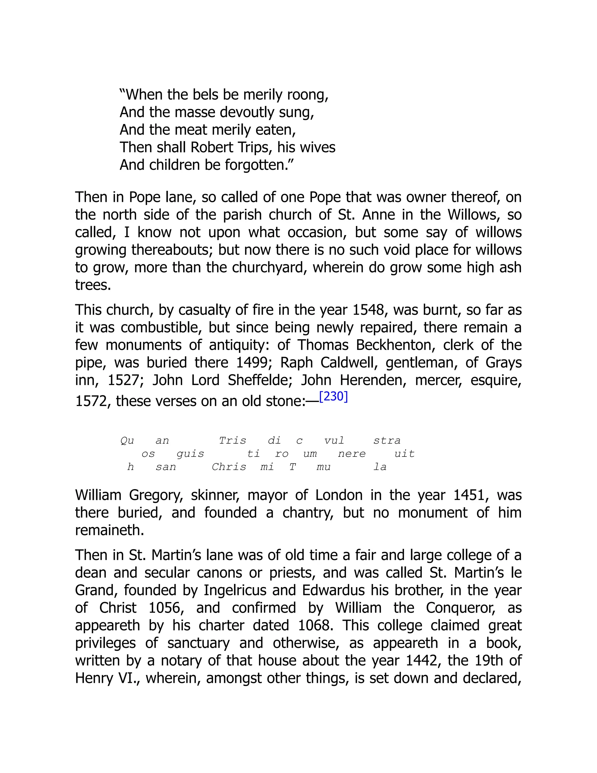 “When the bels be merily roong,
And the masse devoutly sung,
And the meat merily eaten,
Then shall Robert Trips, his wives
And children be forgotten.”
Then in Pope lane, so called of one Pope that was owner thereof, on
the north side of the parish church of St. Anne in the Willows, so
called, I know not upon what occasion, but some say of willows
growing thereabouts; but now there is no such void place for willows
to grow, more than the churchyard, wherein do grow some high ash
trees.
This church, by casualty of fire in the year 1548, was burnt, so far as
it was combustible, but since being newly repaired, there remain a
few monuments of antiquity: of Thomas Beckhenton, clerk of the
pipe, was buried there 1499; Raph Caldwell, gentleman, of Grays
inn, 1527; John Lord Sheffelde; John Herenden, mercer, esquire,
1572, these verses on an old stone:—[230]
Qu an Tris di c vul stra
os guis ti ro um nere uit
h san Chris mi T mu la
William Gregory, skinner, mayor of London in the year 1451, was
there buried, and founded a chantry, but no monument of him
remaineth.
Then in St. Martin’s lane was of old time a fair and large college of a
dean and secular canons or priests, and was called St. Martin’s le
Grand, founded by Ingelricus and Edwardus his brother, in the year
of Christ 1056, and confirmed by William the Conqueror, as
appeareth by his charter dated 1068. This college claimed great
privileges of sanctuary and otherwise, as appeareth in a book,
written by a notary of that house about the year 1442, the 19th of
Henry VI., wherein, amongst other things, is set down and declared,
 
