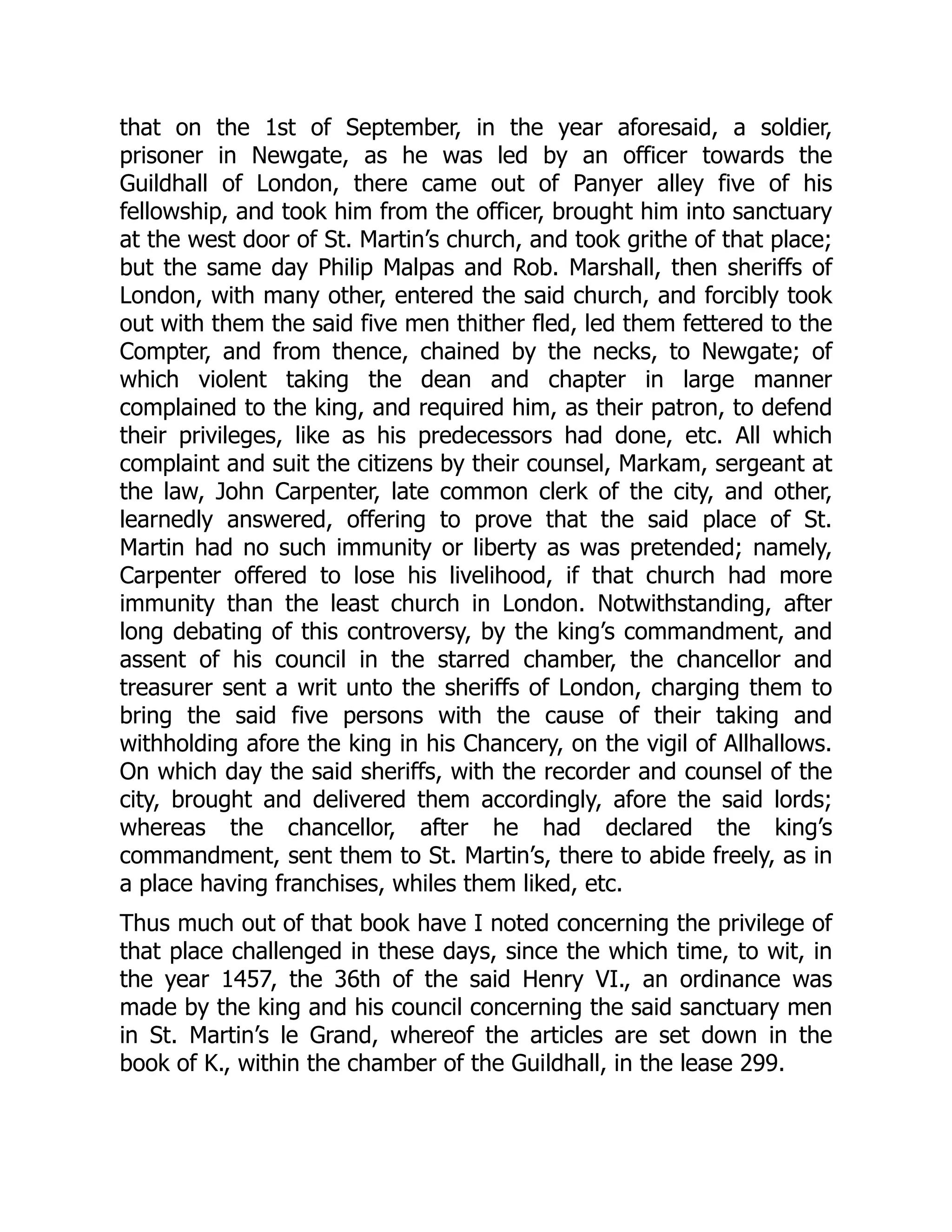 that on the 1st of September, in the year aforesaid, a soldier,
prisoner in Newgate, as he was led by an officer towards the
Guildhall of London, there came out of Panyer alley five of his
fellowship, and took him from the officer, brought him into sanctuary
at the west door of St. Martin’s church, and took grithe of that place;
but the same day Philip Malpas and Rob. Marshall, then sheriffs of
London, with many other, entered the said church, and forcibly took
out with them the said five men thither fled, led them fettered to the
Compter, and from thence, chained by the necks, to Newgate; of
which violent taking the dean and chapter in large manner
complained to the king, and required him, as their patron, to defend
their privileges, like as his predecessors had done, etc. All which
complaint and suit the citizens by their counsel, Markam, sergeant at
the law, John Carpenter, late common clerk of the city, and other,
learnedly answered, offering to prove that the said place of St.
Martin had no such immunity or liberty as was pretended; namely,
Carpenter offered to lose his livelihood, if that church had more
immunity than the least church in London. Notwithstanding, after
long debating of this controversy, by the king’s commandment, and
assent of his council in the starred chamber, the chancellor and
treasurer sent a writ unto the sheriffs of London, charging them to
bring the said five persons with the cause of their taking and
withholding afore the king in his Chancery, on the vigil of Allhallows.
On which day the said sheriffs, with the recorder and counsel of the
city, brought and delivered them accordingly, afore the said lords;
whereas the chancellor, after he had declared the king’s
commandment, sent them to St. Martin’s, there to abide freely, as in
a place having franchises, whiles them liked, etc.
Thus much out of that book have I noted concerning the privilege of
that place challenged in these days, since the which time, to wit, in
the year 1457, the 36th of the said Henry VI., an ordinance was
made by the king and his council concerning the said sanctuary men
in St. Martin’s le Grand, whereof the articles are set down in the
book of K., within the chamber of the Guildhall, in the lease 299.
 