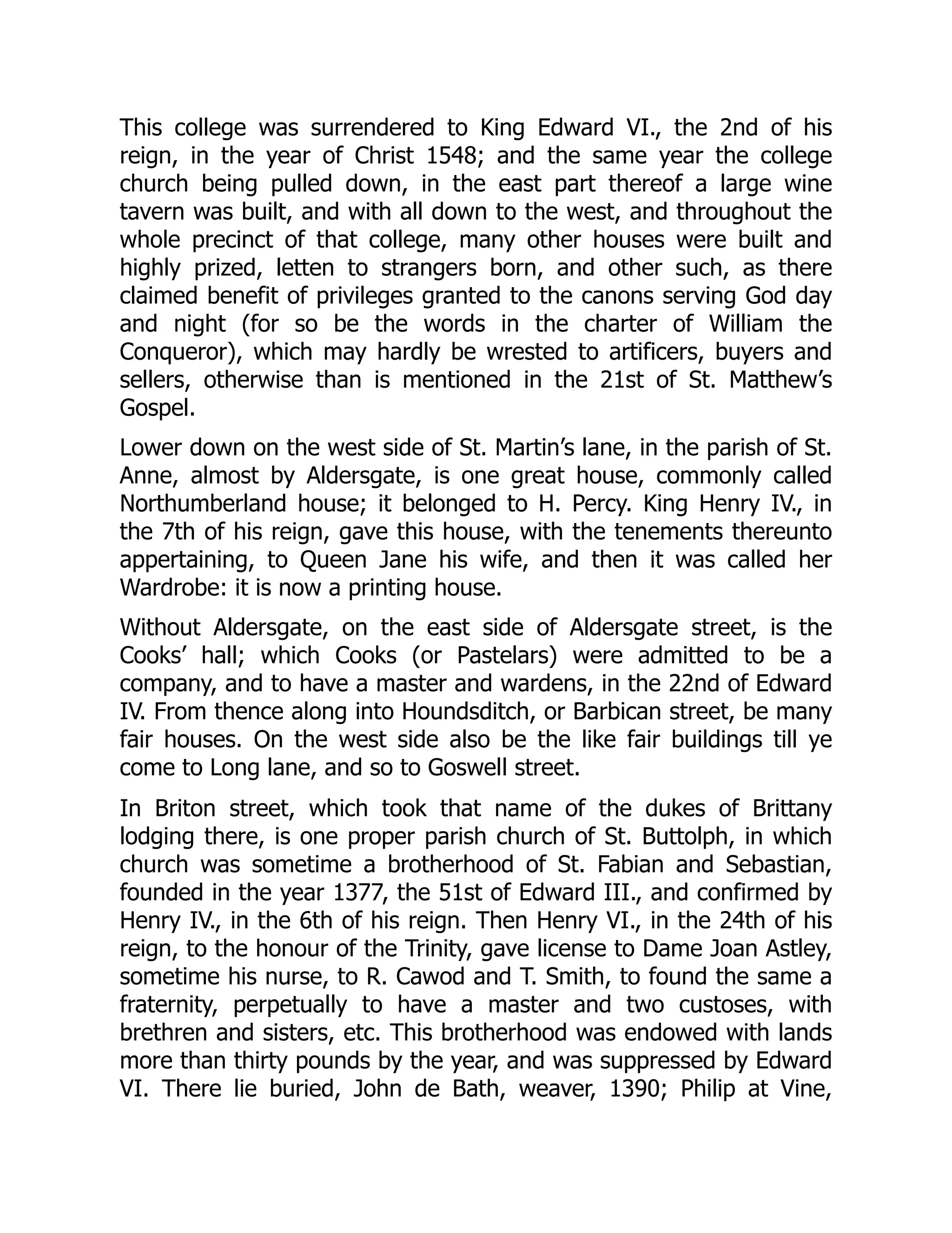 This college was surrendered to King Edward VI., the 2nd of his
reign, in the year of Christ 1548; and the same year the college
church being pulled down, in the east part thereof a large wine
tavern was built, and with all down to the west, and throughout the
whole precinct of that college, many other houses were built and
highly prized, letten to strangers born, and other such, as there
claimed benefit of privileges granted to the canons serving God day
and night (for so be the words in the charter of William the
Conqueror), which may hardly be wrested to artificers, buyers and
sellers, otherwise than is mentioned in the 21st of St. Matthew’s
Gospel.
Lower down on the west side of St. Martin’s lane, in the parish of St.
Anne, almost by Aldersgate, is one great house, commonly called
Northumberland house; it belonged to H. Percy. King Henry IV., in
the 7th of his reign, gave this house, with the tenements thereunto
appertaining, to Queen Jane his wife, and then it was called her
Wardrobe: it is now a printing house.
Without Aldersgate, on the east side of Aldersgate street, is the
Cooks’ hall; which Cooks (or Pastelars) were admitted to be a
company, and to have a master and wardens, in the 22nd of Edward
IV. From thence along into Houndsditch, or Barbican street, be many
fair houses. On the west side also be the like fair buildings till ye
come to Long lane, and so to Goswell street.
In Briton street, which took that name of the dukes of Brittany
lodging there, is one proper parish church of St. Buttolph, in which
church was sometime a brotherhood of St. Fabian and Sebastian,
founded in the year 1377, the 51st of Edward III., and confirmed by
Henry IV., in the 6th of his reign. Then Henry VI., in the 24th of his
reign, to the honour of the Trinity, gave license to Dame Joan Astley,
sometime his nurse, to R. Cawod and T. Smith, to found the same a
fraternity, perpetually to have a master and two custoses, with
brethren and sisters, etc. This brotherhood was endowed with lands
more than thirty pounds by the year, and was suppressed by Edward
VI. There lie buried, John de Bath, weaver, 1390; Philip at Vine,
 