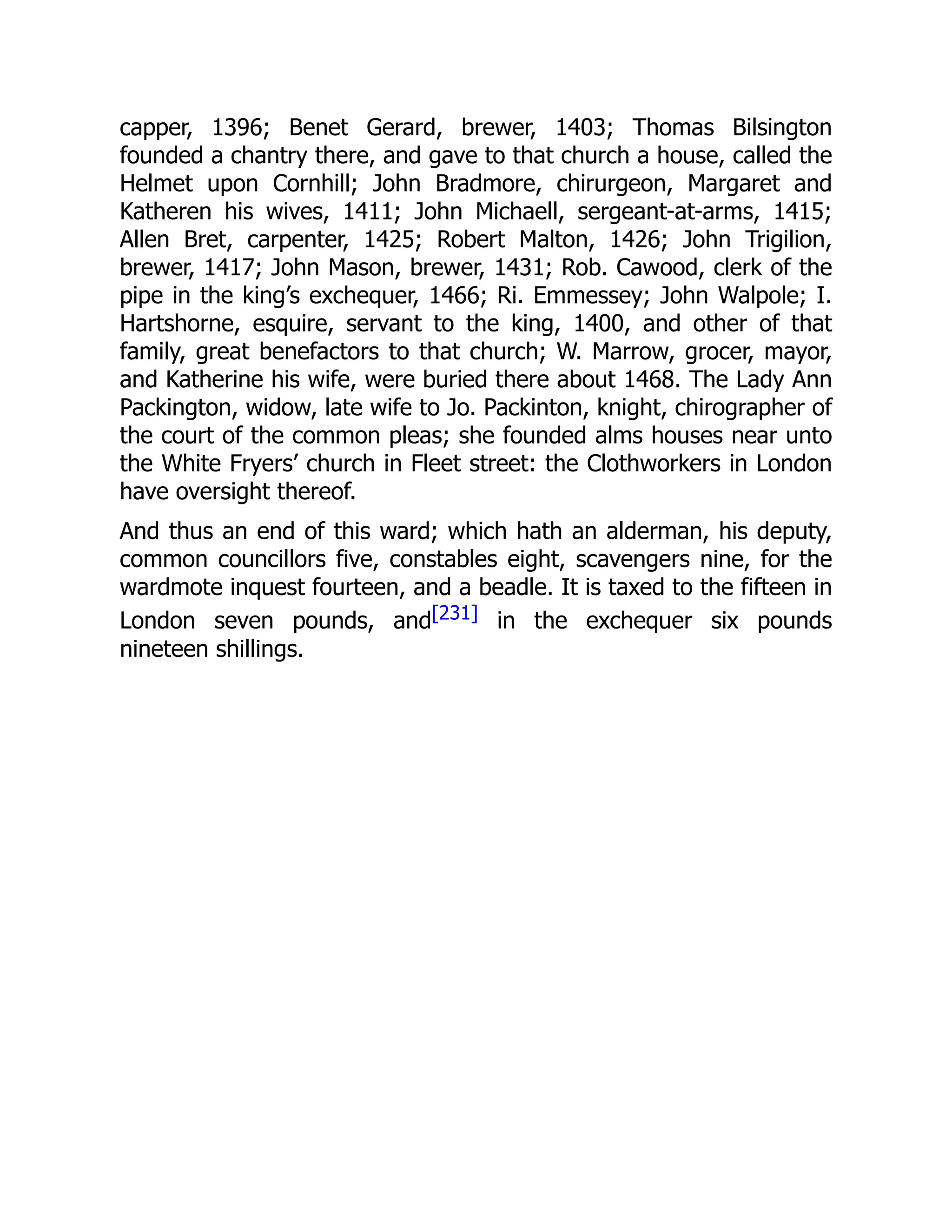capper, 1396; Benet Gerard, brewer, 1403; Thomas Bilsington
founded a chantry there, and gave to that church a house, called the
Helmet upon Cornhill; John Bradmore, chirurgeon, Margaret and
Katheren his wives, 1411; John Michaell, sergeant-at-arms, 1415;
Allen Bret, carpenter, 1425; Robert Malton, 1426; John Trigilion,
brewer, 1417; John Mason, brewer, 1431; Rob. Cawood, clerk of the
pipe in the king’s exchequer, 1466; Ri. Emmessey; John Walpole; I.
Hartshorne, esquire, servant to the king, 1400, and other of that
family, great benefactors to that church; W. Marrow, grocer, mayor,
and Katherine his wife, were buried there about 1468. The Lady Ann
Packington, widow, late wife to Jo. Packinton, knight, chirographer of
the court of the common pleas; she founded alms houses near unto
the White Fryers’ church in Fleet street: the Clothworkers in London
have oversight thereof.
And thus an end of this ward; which hath an alderman, his deputy,
common councillors five, constables eight, scavengers nine, for the
wardmote inquest fourteen, and a beadle. It is taxed to the fifteen in
London seven pounds, and[231] in the exchequer six pounds
nineteen shillings.
 