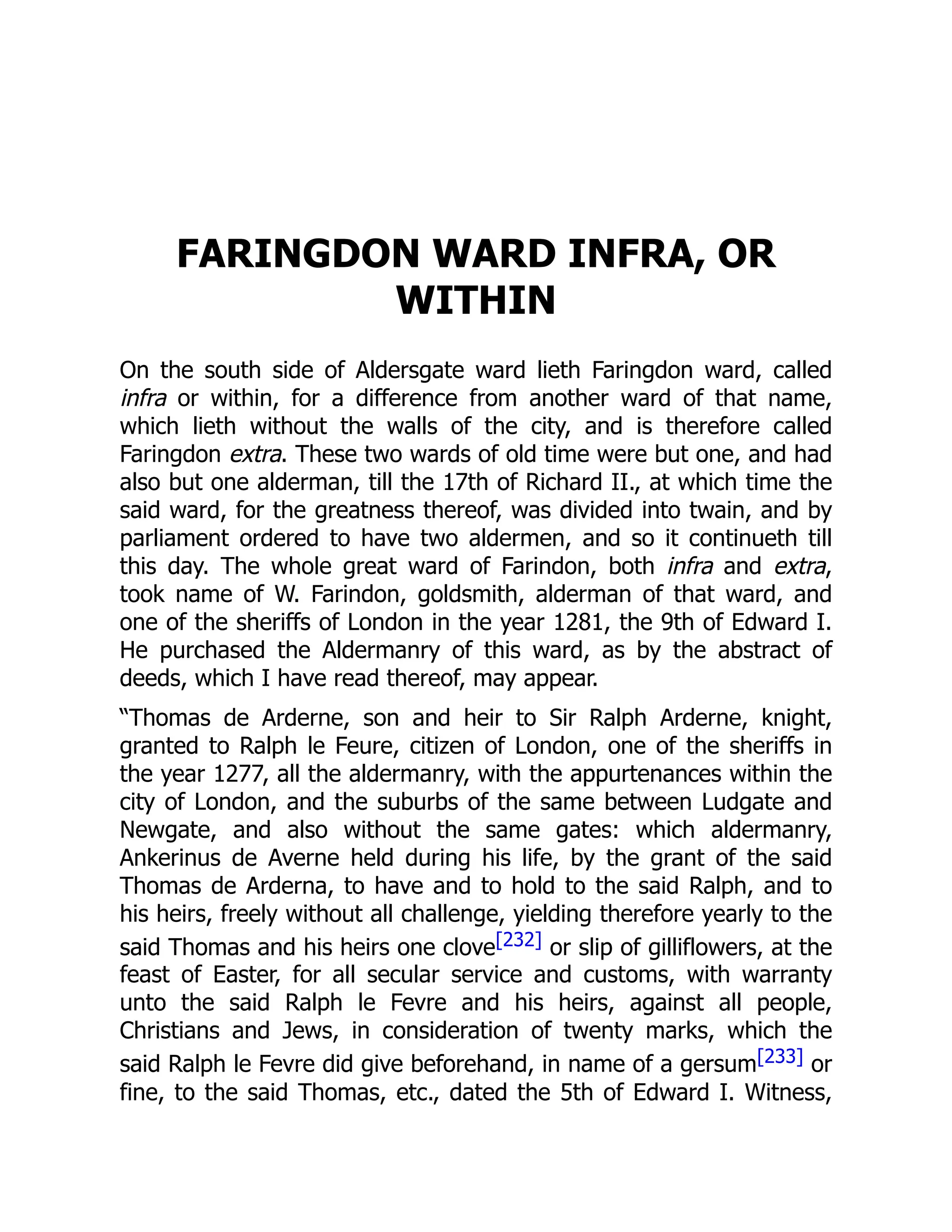 FARINGDON WARD INFRA, OR
WITHIN
On the south side of Aldersgate ward lieth Faringdon ward, called
infra or within, for a difference from another ward of that name,
which lieth without the walls of the city, and is therefore called
Faringdon extra. These two wards of old time were but one, and had
also but one alderman, till the 17th of Richard II., at which time the
said ward, for the greatness thereof, was divided into twain, and by
parliament ordered to have two aldermen, and so it continueth till
this day. The whole great ward of Farindon, both infra and extra,
took name of W. Farindon, goldsmith, alderman of that ward, and
one of the sheriffs of London in the year 1281, the 9th of Edward I.
He purchased the Aldermanry of this ward, as by the abstract of
deeds, which I have read thereof, may appear.
“Thomas de Arderne, son and heir to Sir Ralph Arderne, knight,
granted to Ralph le Feure, citizen of London, one of the sheriffs in
the year 1277, all the aldermanry, with the appurtenances within the
city of London, and the suburbs of the same between Ludgate and
Newgate, and also without the same gates: which aldermanry,
Ankerinus de Averne held during his life, by the grant of the said
Thomas de Arderna, to have and to hold to the said Ralph, and to
his heirs, freely without all challenge, yielding therefore yearly to the
said Thomas and his heirs one clove[232] or slip of gilliflowers, at the
feast of Easter, for all secular service and customs, with warranty
unto the said Ralph le Fevre and his heirs, against all people,
Christians and Jews, in consideration of twenty marks, which the
said Ralph le Fevre did give beforehand, in name of a gersum[233] or
fine, to the said Thomas, etc., dated the 5th of Edward I. Witness,
 