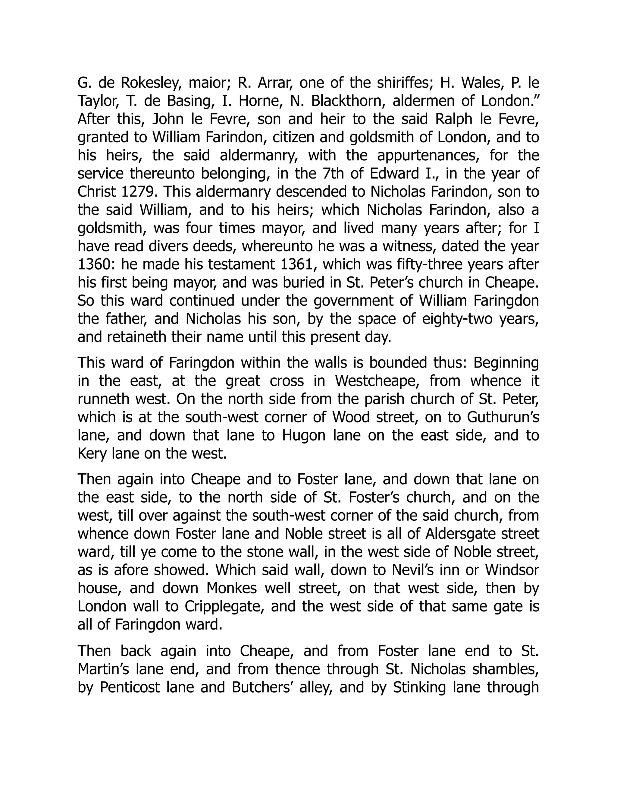 G. de Rokesley, maior; R. Arrar, one of the shiriffes; H. Wales, P. le
Taylor, T. de Basing, I. Horne, N. Blackthorn, aldermen of London.”
After this, John le Fevre, son and heir to the said Ralph le Fevre,
granted to William Farindon, citizen and goldsmith of London, and to
his heirs, the said aldermanry, with the appurtenances, for the
service thereunto belonging, in the 7th of Edward I., in the year of
Christ 1279. This aldermanry descended to Nicholas Farindon, son to
the said William, and to his heirs; which Nicholas Farindon, also a
goldsmith, was four times mayor, and lived many years after; for I
have read divers deeds, whereunto he was a witness, dated the year
1360: he made his testament 1361, which was fifty-three years after
his first being mayor, and was buried in St. Peter’s church in Cheape.
So this ward continued under the government of William Faringdon
the father, and Nicholas his son, by the space of eighty-two years,
and retaineth their name until this present day.
This ward of Faringdon within the walls is bounded thus: Beginning
in the east, at the great cross in Westcheape, from whence it
runneth west. On the north side from the parish church of St. Peter,
which is at the south-west corner of Wood street, on to Guthurun’s
lane, and down that lane to Hugon lane on the east side, and to
Kery lane on the west.
Then again into Cheape and to Foster lane, and down that lane on
the east side, to the north side of St. Foster’s church, and on the
west, till over against the south-west corner of the said church, from
whence down Foster lane and Noble street is all of Aldersgate street
ward, till ye come to the stone wall, in the west side of Noble street,
as is afore showed. Which said wall, down to Nevil’s inn or Windsor
house, and down Monkes well street, on that west side, then by
London wall to Cripplegate, and the west side of that same gate is
all of Faringdon ward.
Then back again into Cheape, and from Foster lane end to St.
Martin’s lane end, and from thence through St. Nicholas shambles,
by Penticost lane and Butchers’ alley, and by Stinking lane through
 