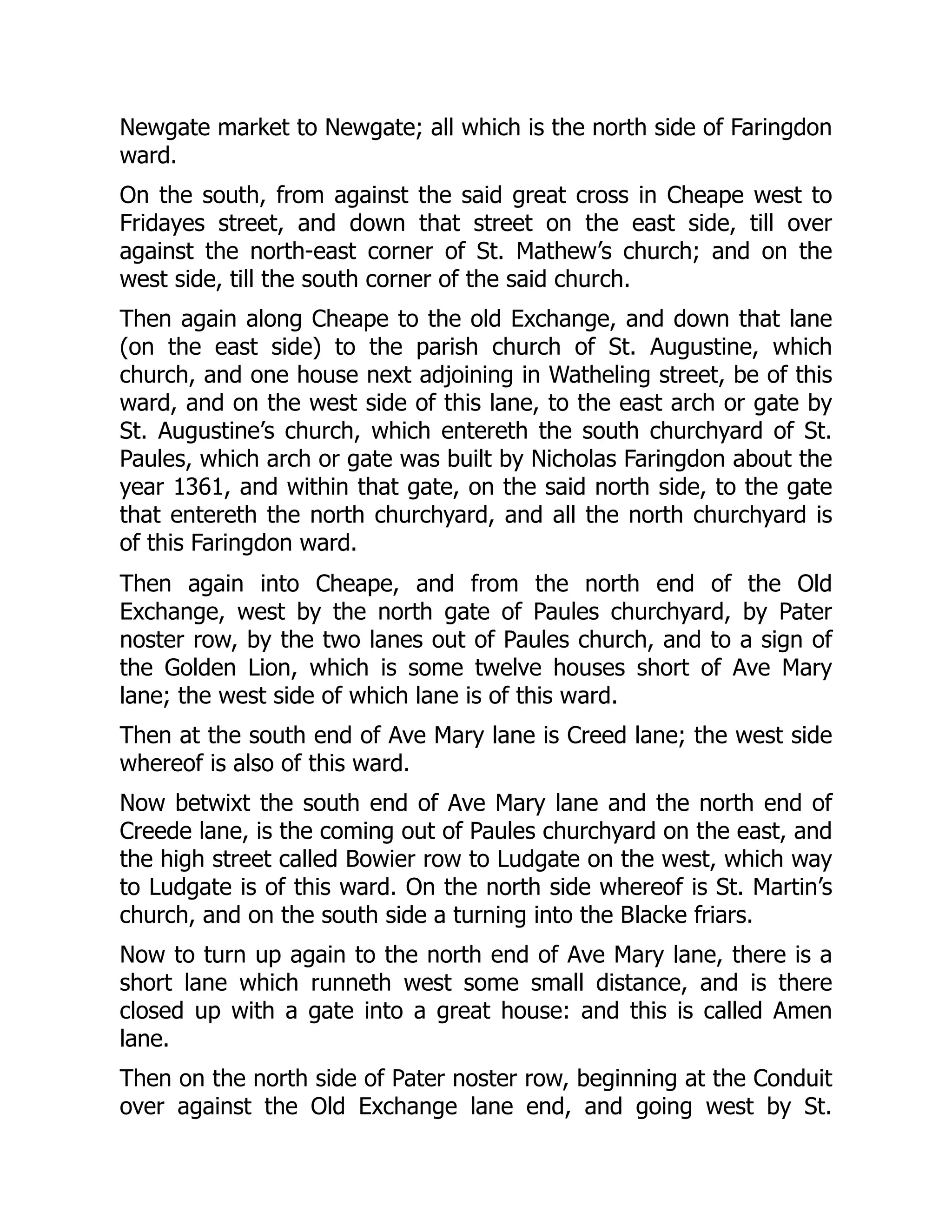 Newgate market to Newgate; all which is the north side of Faringdon
ward.
On the south, from against the said great cross in Cheape west to
Fridayes street, and down that street on the east side, till over
against the north-east corner of St. Mathew’s church; and on the
west side, till the south corner of the said church.
Then again along Cheape to the old Exchange, and down that lane
(on the east side) to the parish church of St. Augustine, which
church, and one house next adjoining in Watheling street, be of this
ward, and on the west side of this lane, to the east arch or gate by
St. Augustine’s church, which entereth the south churchyard of St.
Paules, which arch or gate was built by Nicholas Faringdon about the
year 1361, and within that gate, on the said north side, to the gate
that entereth the north churchyard, and all the north churchyard is
of this Faringdon ward.
Then again into Cheape, and from the north end of the Old
Exchange, west by the north gate of Paules churchyard, by Pater
noster row, by the two lanes out of Paules church, and to a sign of
the Golden Lion, which is some twelve houses short of Ave Mary
lane; the west side of which lane is of this ward.
Then at the south end of Ave Mary lane is Creed lane; the west side
whereof is also of this ward.
Now betwixt the south end of Ave Mary lane and the north end of
Creede lane, is the coming out of Paules churchyard on the east, and
the high street called Bowier row to Ludgate on the west, which way
to Ludgate is of this ward. On the north side whereof is St. Martin’s
church, and on the south side a turning into the Blacke friars.
Now to turn up again to the north end of Ave Mary lane, there is a
short lane which runneth west some small distance, and is there
closed up with a gate into a great house: and this is called Amen
lane.
Then on the north side of Pater noster row, beginning at the Conduit
over against the Old Exchange lane end, and going west by St.
 