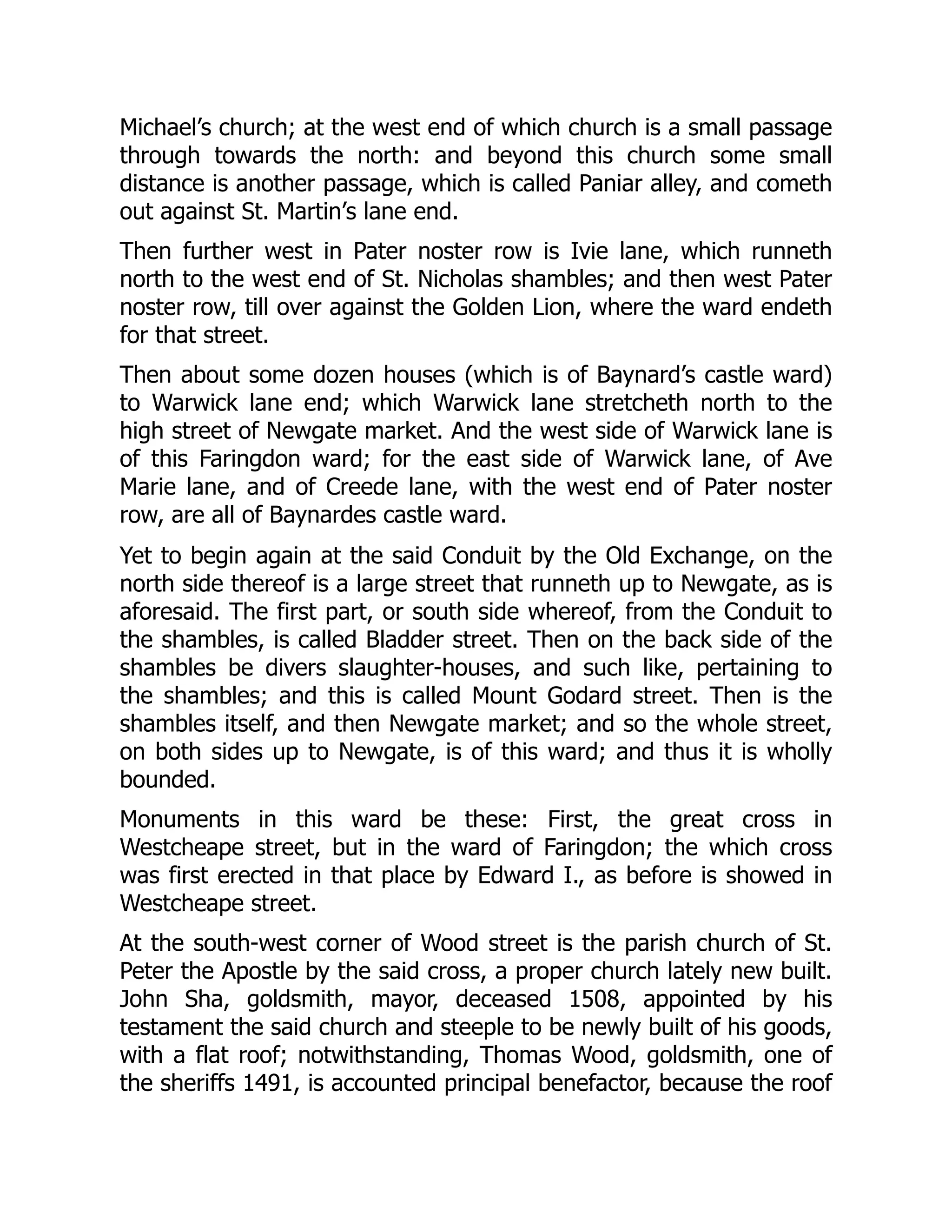 Michael’s church; at the west end of which church is a small passage
through towards the north: and beyond this church some small
distance is another passage, which is called Paniar alley, and cometh
out against St. Martin’s lane end.
Then further west in Pater noster row is Ivie lane, which runneth
north to the west end of St. Nicholas shambles; and then west Pater
noster row, till over against the Golden Lion, where the ward endeth
for that street.
Then about some dozen houses (which is of Baynard’s castle ward)
to Warwick lane end; which Warwick lane stretcheth north to the
high street of Newgate market. And the west side of Warwick lane is
of this Faringdon ward; for the east side of Warwick lane, of Ave
Marie lane, and of Creede lane, with the west end of Pater noster
row, are all of Baynardes castle ward.
Yet to begin again at the said Conduit by the Old Exchange, on the
north side thereof is a large street that runneth up to Newgate, as is
aforesaid. The first part, or south side whereof, from the Conduit to
the shambles, is called Bladder street. Then on the back side of the
shambles be divers slaughter-houses, and such like, pertaining to
the shambles; and this is called Mount Godard street. Then is the
shambles itself, and then Newgate market; and so the whole street,
on both sides up to Newgate, is of this ward; and thus it is wholly
bounded.
Monuments in this ward be these: First, the great cross in
Westcheape street, but in the ward of Faringdon; the which cross
was first erected in that place by Edward I., as before is showed in
Westcheape street.
At the south-west corner of Wood street is the parish church of St.
Peter the Apostle by the said cross, a proper church lately new built.
John Sha, goldsmith, mayor, deceased 1508, appointed by his
testament the said church and steeple to be newly built of his goods,
with a flat roof; notwithstanding, Thomas Wood, goldsmith, one of
the sheriffs 1491, is accounted principal benefactor, because the roof
 