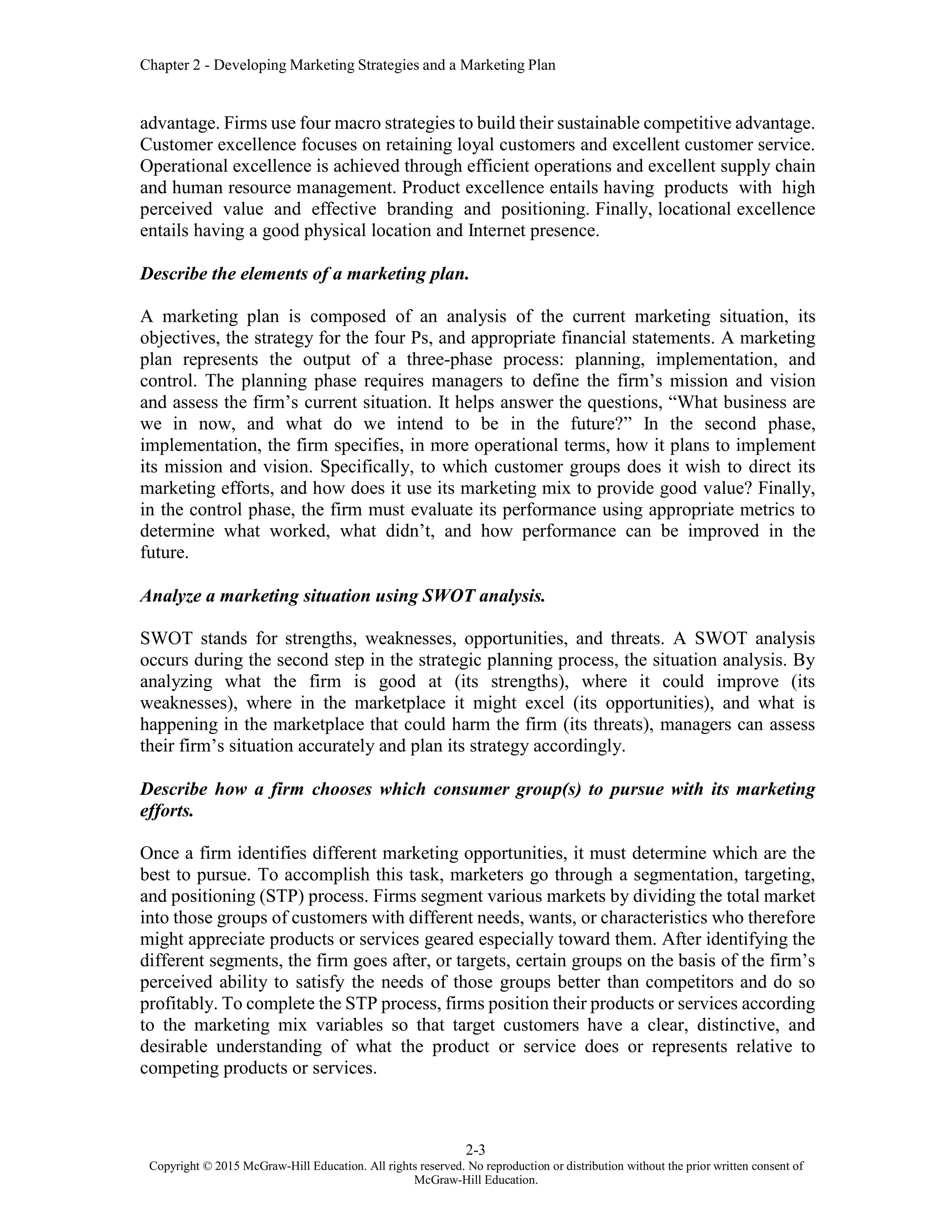 Chapter 2 - Developing Marketing Strategies and a Marketing Plan
2-3
Copyright © 2015 McGraw-Hill Education. All rights reserved. No reproduction or distribution without the prior written consent of
McGraw-Hill Education.
advantage. Firms use four macro strategies to build their sustainable competitive advantage.
Customer excellence focuses on retaining loyal customers and excellent customer service.
Operational excellence is achieved through efficient operations and excellent supply chain
and human resource management. Product excellence entails having products with high
perceived value and effective branding and positioning. Finally, locational excellence
entails having a good physical location and Internet presence.
Describe the elements of a marketing plan.
A marketing plan is composed of an analysis of the current marketing situation, its
objectives, the strategy for the four Ps, and appropriate financial statements. A marketing
plan represents the output of a three-phase process: planning, implementation, and
control. The planning phase requires managers to define the firm’s mission and vision
and assess the firm’s current situation. It helps answer the questions, “What business are
we in now, and what do we intend to be in the future?” In the second phase,
implementation, the firm specifies, in more operational terms, how it plans to implement
its mission and vision. Specifically, to which customer groups does it wish to direct its
marketing efforts, and how does it use its marketing mix to provide good value? Finally,
in the control phase, the firm must evaluate its performance using appropriate metrics to
determine what worked, what didn’t, and how performance can be improved in the
future.
Analyze a marketing situation using SWOT analysis.
SWOT stands for strengths, weaknesses, opportunities, and threats. A SWOT analysis
occurs during the second step in the strategic planning process, the situation analysis. By
analyzing what the firm is good at (its strengths), where it could improve (its
weaknesses), where in the marketplace it might excel (its opportunities), and what is
happening in the marketplace that could harm the firm (its threats), managers can assess
their firm’s situation accurately and plan its strategy accordingly.
Describe how a firm chooses which consumer group(s) to pursue with its marketing
efforts.
Once a firm identifies different marketing opportunities, it must determine which are the
best to pursue. To accomplish this task, marketers go through a segmentation, targeting,
and positioning (STP) process. Firms segment various markets by dividing the total market
into those groups of customers with different needs, wants, or characteristics who therefore
might appreciate products or services geared especially toward them. After identifying the
different segments, the firm goes after, or targets, certain groups on the basis of the firm’s
perceived ability to satisfy the needs of those groups better than competitors and do so
profitably. To complete the STP process, firms position their products or services according
to the marketing mix variables so that target customers have a clear, distinctive, and
desirable understanding of what the product or service does or represents relative to
competing products or services.
 