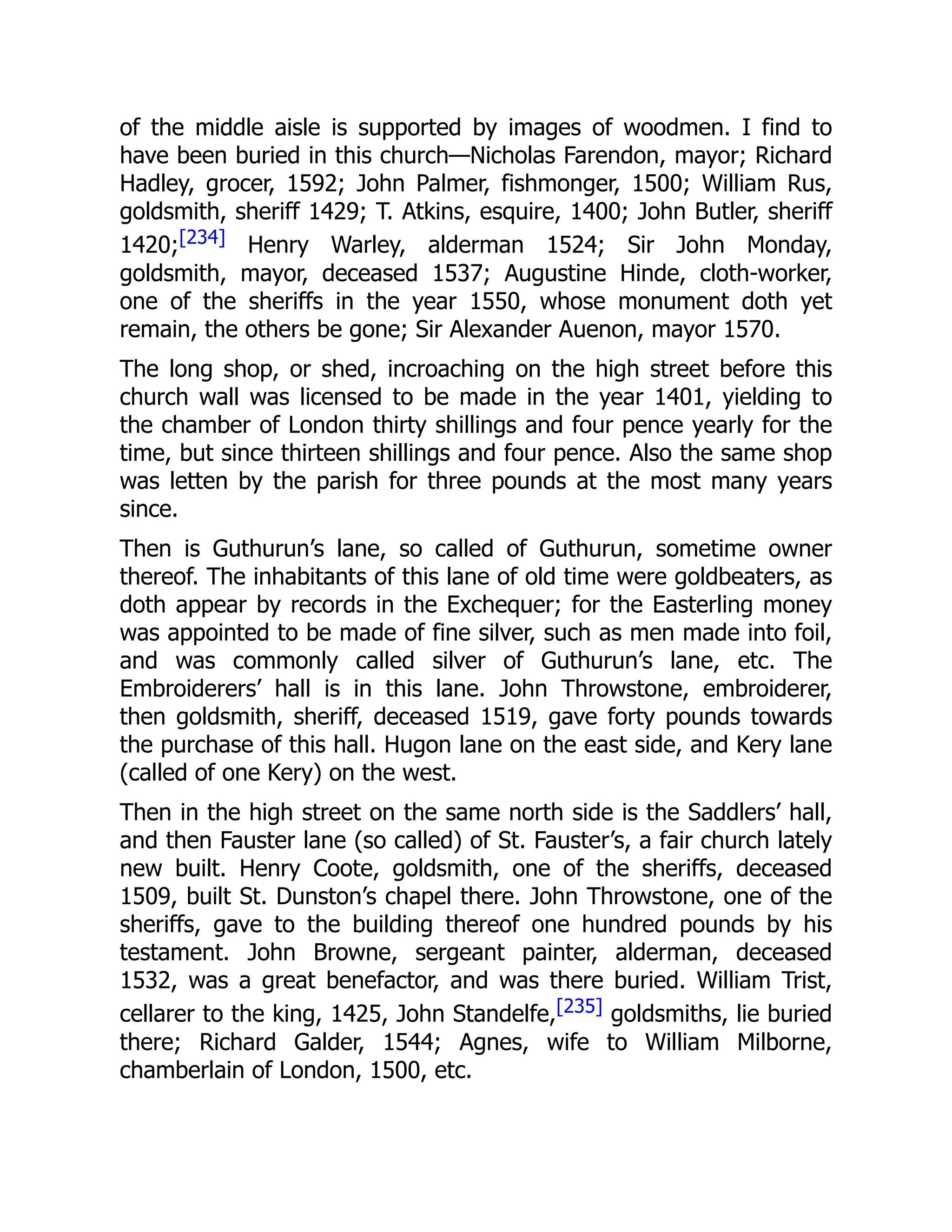 of the middle aisle is supported by images of woodmen. I find to
have been buried in this church—Nicholas Farendon, mayor; Richard
Hadley, grocer, 1592; John Palmer, fishmonger, 1500; William Rus,
goldsmith, sheriff 1429; T. Atkins, esquire, 1400; John Butler, sheriff
1420;[234] Henry Warley, alderman 1524; Sir John Monday,
goldsmith, mayor, deceased 1537; Augustine Hinde, cloth-worker,
one of the sheriffs in the year 1550, whose monument doth yet
remain, the others be gone; Sir Alexander Auenon, mayor 1570.
The long shop, or shed, incroaching on the high street before this
church wall was licensed to be made in the year 1401, yielding to
the chamber of London thirty shillings and four pence yearly for the
time, but since thirteen shillings and four pence. Also the same shop
was letten by the parish for three pounds at the most many years
since.
Then is Guthurun’s lane, so called of Guthurun, sometime owner
thereof. The inhabitants of this lane of old time were goldbeaters, as
doth appear by records in the Exchequer; for the Easterling money
was appointed to be made of fine silver, such as men made into foil,
and was commonly called silver of Guthurun’s lane, etc. The
Embroiderers’ hall is in this lane. John Throwstone, embroiderer,
then goldsmith, sheriff, deceased 1519, gave forty pounds towards
the purchase of this hall. Hugon lane on the east side, and Kery lane
(called of one Kery) on the west.
Then in the high street on the same north side is the Saddlers’ hall,
and then Fauster lane (so called) of St. Fauster’s, a fair church lately
new built. Henry Coote, goldsmith, one of the sheriffs, deceased
1509, built St. Dunston’s chapel there. John Throwstone, one of the
sheriffs, gave to the building thereof one hundred pounds by his
testament. John Browne, sergeant painter, alderman, deceased
1532, was a great benefactor, and was there buried. William Trist,
cellarer to the king, 1425, John Standelfe,[235] goldsmiths, lie buried
there; Richard Galder, 1544; Agnes, wife to William Milborne,
chamberlain of London, 1500, etc.
 