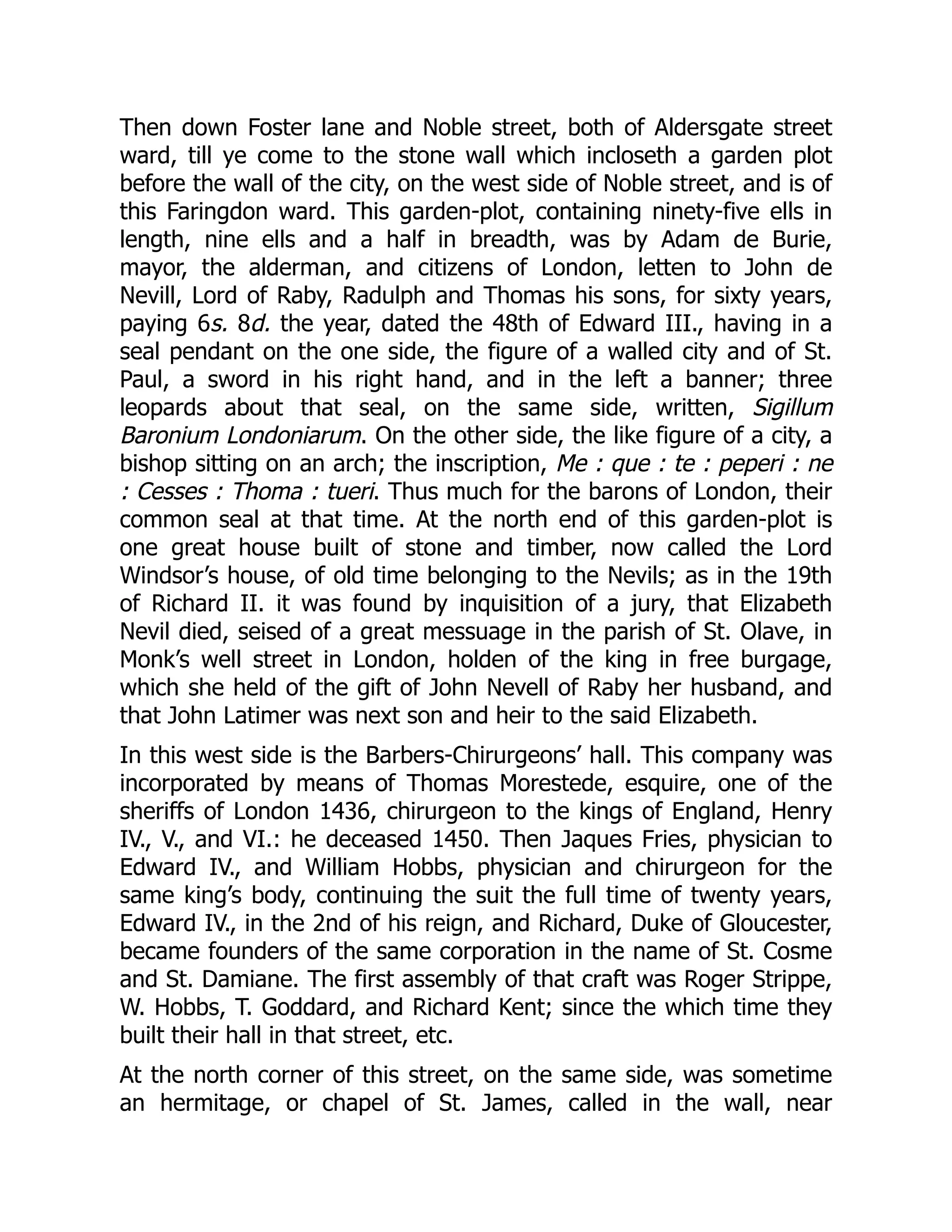 Then down Foster lane and Noble street, both of Aldersgate street
ward, till ye come to the stone wall which incloseth a garden plot
before the wall of the city, on the west side of Noble street, and is of
this Faringdon ward. This garden-plot, containing ninety-five ells in
length, nine ells and a half in breadth, was by Adam de Burie,
mayor, the alderman, and citizens of London, letten to John de
Nevill, Lord of Raby, Radulph and Thomas his sons, for sixty years,
paying 6s. 8d. the year, dated the 48th of Edward III., having in a
seal pendant on the one side, the figure of a walled city and of St.
Paul, a sword in his right hand, and in the left a banner; three
leopards about that seal, on the same side, written, Sigillum
Baronium Londoniarum. On the other side, the like figure of a city, a
bishop sitting on an arch; the inscription, Me : que : te : peperi : ne
: Cesses : Thoma : tueri. Thus much for the barons of London, their
common seal at that time. At the north end of this garden-plot is
one great house built of stone and timber, now called the Lord
Windsor’s house, of old time belonging to the Nevils; as in the 19th
of Richard II. it was found by inquisition of a jury, that Elizabeth
Nevil died, seised of a great messuage in the parish of St. Olave, in
Monk’s well street in London, holden of the king in free burgage,
which she held of the gift of John Nevell of Raby her husband, and
that John Latimer was next son and heir to the said Elizabeth.
In this west side is the Barbers-Chirurgeons’ hall. This company was
incorporated by means of Thomas Morestede, esquire, one of the
sheriffs of London 1436, chirurgeon to the kings of England, Henry
IV., V., and VI.: he deceased 1450. Then Jaques Fries, physician to
Edward IV., and William Hobbs, physician and chirurgeon for the
same king’s body, continuing the suit the full time of twenty years,
Edward IV., in the 2nd of his reign, and Richard, Duke of Gloucester,
became founders of the same corporation in the name of St. Cosme
and St. Damiane. The first assembly of that craft was Roger Strippe,
W. Hobbs, T. Goddard, and Richard Kent; since the which time they
built their hall in that street, etc.
At the north corner of this street, on the same side, was sometime
an hermitage, or chapel of St. James, called in the wall, near
 