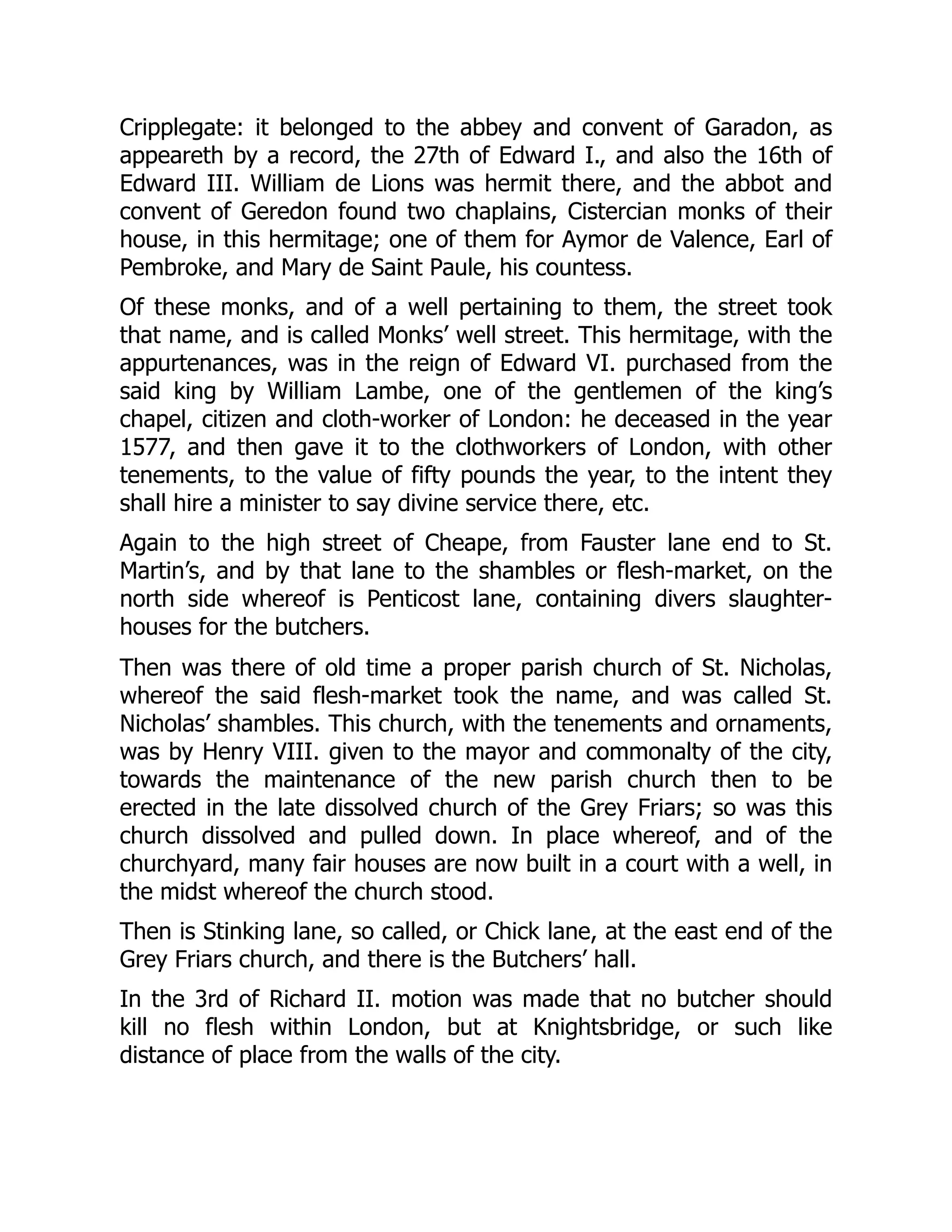 Cripplegate: it belonged to the abbey and convent of Garadon, as
appeareth by a record, the 27th of Edward I., and also the 16th of
Edward III. William de Lions was hermit there, and the abbot and
convent of Geredon found two chaplains, Cistercian monks of their
house, in this hermitage; one of them for Aymor de Valence, Earl of
Pembroke, and Mary de Saint Paule, his countess.
Of these monks, and of a well pertaining to them, the street took
that name, and is called Monks’ well street. This hermitage, with the
appurtenances, was in the reign of Edward VI. purchased from the
said king by William Lambe, one of the gentlemen of the king’s
chapel, citizen and cloth-worker of London: he deceased in the year
1577, and then gave it to the clothworkers of London, with other
tenements, to the value of fifty pounds the year, to the intent they
shall hire a minister to say divine service there, etc.
Again to the high street of Cheape, from Fauster lane end to St.
Martin’s, and by that lane to the shambles or flesh-market, on the
north side whereof is Penticost lane, containing divers slaughter-
houses for the butchers.
Then was there of old time a proper parish church of St. Nicholas,
whereof the said flesh-market took the name, and was called St.
Nicholas’ shambles. This church, with the tenements and ornaments,
was by Henry VIII. given to the mayor and commonalty of the city,
towards the maintenance of the new parish church then to be
erected in the late dissolved church of the Grey Friars; so was this
church dissolved and pulled down. In place whereof, and of the
churchyard, many fair houses are now built in a court with a well, in
the midst whereof the church stood.
Then is Stinking lane, so called, or Chick lane, at the east end of the
Grey Friars church, and there is the Butchers’ hall.
In the 3rd of Richard II. motion was made that no butcher should
kill no flesh within London, but at Knightsbridge, or such like
distance of place from the walls of the city.
 