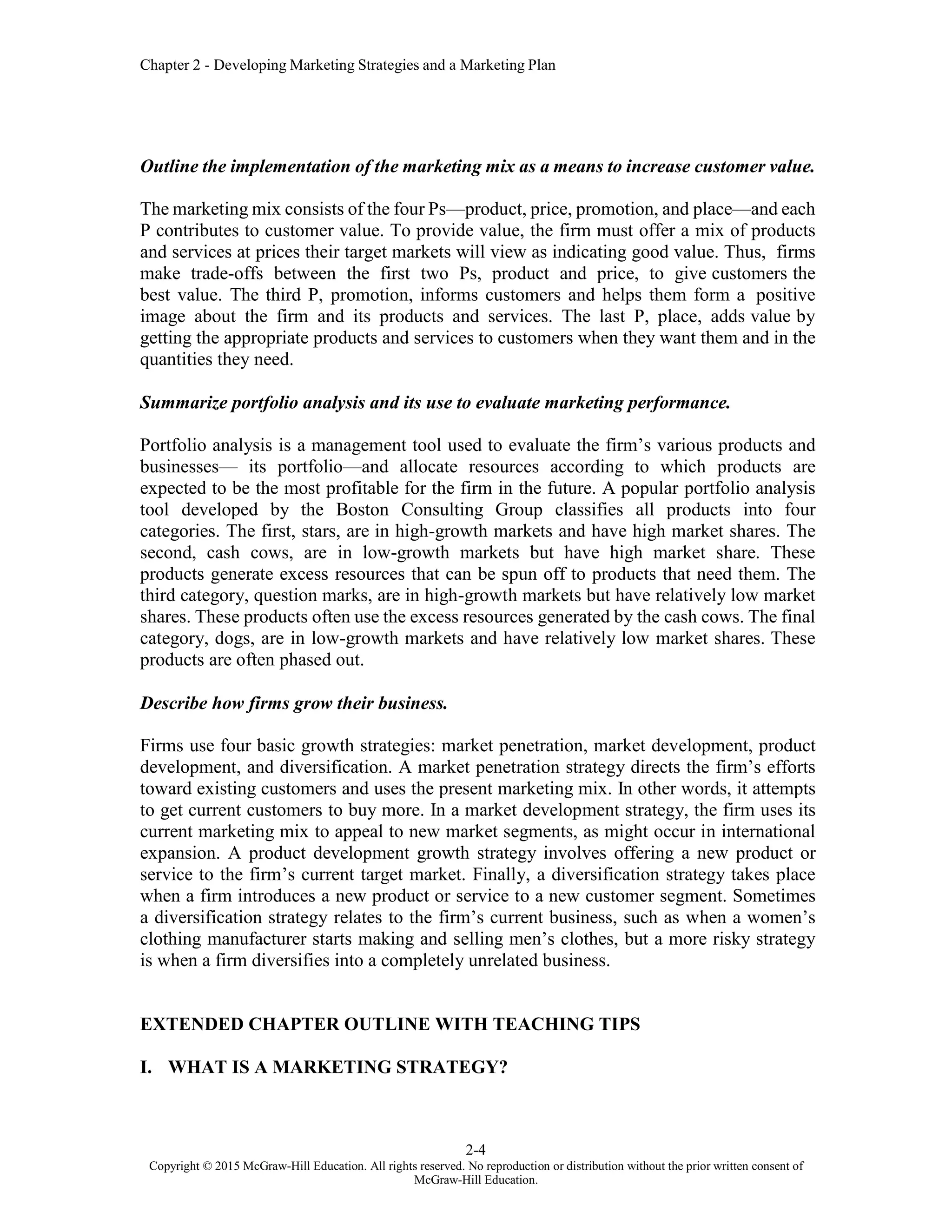 Chapter 2 - Developing Marketing Strategies and a Marketing Plan
2-4
Copyright © 2015 McGraw-Hill Education. All rights reserved. No reproduction or distribution without the prior written consent of
McGraw-Hill Education.
Outline the implementation of the marketing mix as a means to increase customer value.
The marketing mix consists of the four Ps—product, price, promotion, and place—and each
P contributes to customer value. To provide value, the firm must offer a mix of products
and services at prices their target markets will view as indicating good value. Thus, firms
make trade-offs between the first two Ps, product and price, to give customers the
best value. The third P, promotion, informs customers and helps them form a positive
image about the firm and its products and services. The last P, place, adds value by
getting the appropriate products and services to customers when they want them and in the
quantities they need.
Summarize portfolio analysis and its use to evaluate marketing performance.
Portfolio analysis is a management tool used to evaluate the firm’s various products and
businesses— its portfolio—and allocate resources according to which products are
expected to be the most profitable for the firm in the future. A popular portfolio analysis
tool developed by the Boston Consulting Group classifies all products into four
categories. The first, stars, are in high-growth markets and have high market shares. The
second, cash cows, are in low-growth markets but have high market share. These
products generate excess resources that can be spun off to products that need them. The
third category, question marks, are in high-growth markets but have relatively low market
shares. These products often use the excess resources generated by the cash cows. The final
category, dogs, are in low-growth markets and have relatively low market shares. These
products are often phased out.
Describe how firms grow their business.
Firms use four basic growth strategies: market penetration, market development, product
development, and diversification. A market penetration strategy directs the firm’s efforts
toward existing customers and uses the present marketing mix. In other words, it attempts
to get current customers to buy more. In a market development strategy, the firm uses its
current marketing mix to appeal to new market segments, as might occur in international
expansion. A product development growth strategy involves offering a new product or
service to the firm’s current target market. Finally, a diversification strategy takes place
when a firm introduces a new product or service to a new customer segment. Sometimes
a diversification strategy relates to the firm’s current business, such as when a women’s
clothing manufacturer starts making and selling men’s clothes, but a more risky strategy
is when a firm diversifies into a completely unrelated business.
EXTENDED CHAPTER OUTLINE WITH TEACHING TIPS
I. WHAT IS A MARKETING STRATEGY?
 