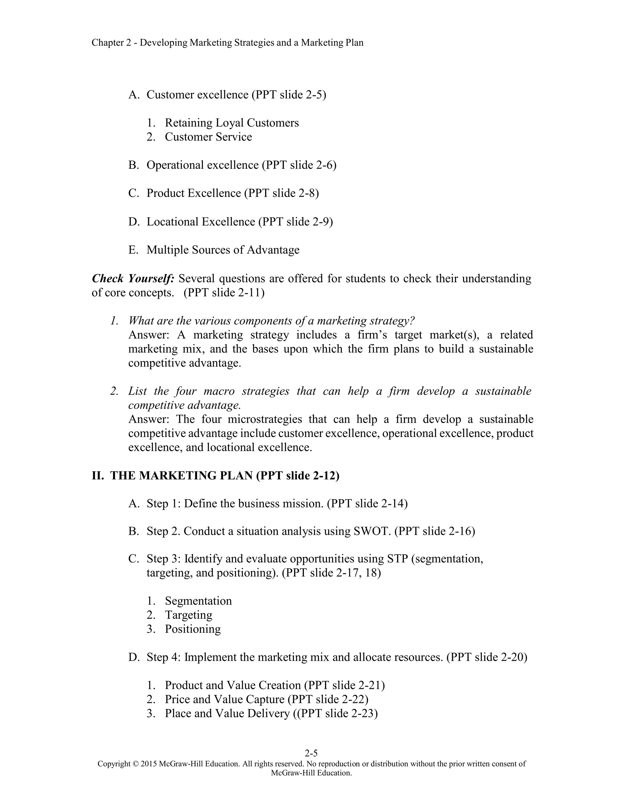 Chapter 2 - Developing Marketing Strategies and a Marketing Plan
2-5
Copyright © 2015 McGraw-Hill Education. All rights reserved. No reproduction or distribution without the prior written consent of
McGraw-Hill Education.
A. Customer excellence (PPT slide 2-5)
1. Retaining Loyal Customers
2. Customer Service
B. Operational excellence (PPT slide 2-6)
C. Product Excellence (PPT slide 2-8)
D. Locational Excellence (PPT slide 2-9)
E. Multiple Sources of Advantage
Check Yourself: Several questions are offered for students to check their understanding
of core concepts. (PPT slide 2-11)
1. What are the various components of a marketing strategy?
Answer: A marketing strategy includes a firm’s target market(s), a related
marketing mix, and the bases upon which the firm plans to build a sustainable
competitive advantage.
2. List the four macro strategies that can help a firm develop a sustainable
competitive advantage.
Answer: The four microstrategies that can help a firm develop a sustainable
competitive advantage include customer excellence, operational excellence, product
excellence, and locational excellence.
II. THE MARKETING PLAN (PPT slide 2-12)
A. Step 1: Define the business mission. (PPT slide 2-14)
B. Step 2. Conduct a situation analysis using SWOT. (PPT slide 2-16)
C. Step 3: Identify and evaluate opportunities using STP (segmentation,
targeting, and positioning). (PPT slide 2-17, 18)
1. Segmentation
2. Targeting
3. Positioning
D. Step 4: Implement the marketing mix and allocate resources. (PPT slide 2-20)
1. Product and Value Creation (PPT slide 2-21)
2. Price and Value Capture (PPT slide 2-22)
3. Place and Value Delivery ((PPT slide 2-23)
 