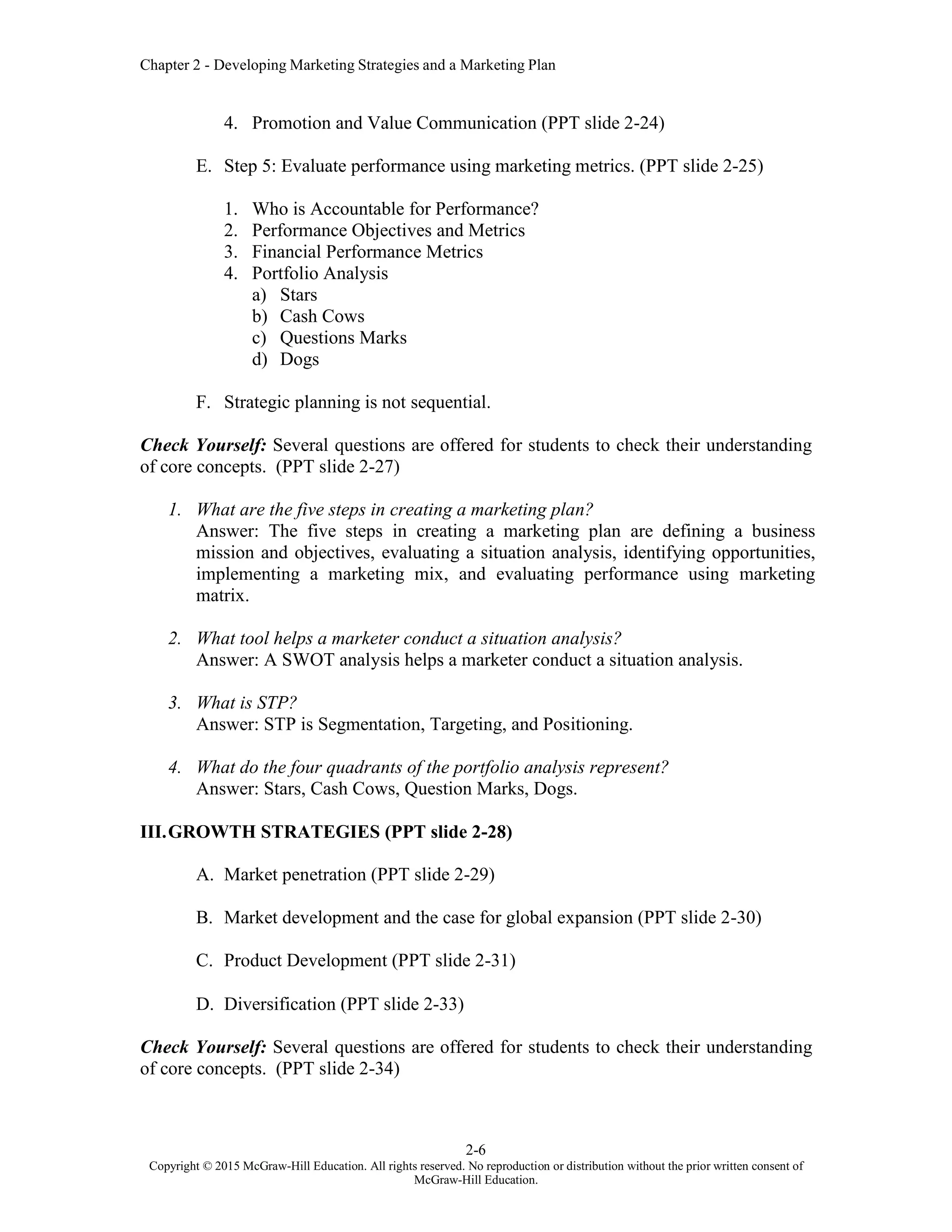 Chapter 2 - Developing Marketing Strategies and a Marketing Plan
2-6
Copyright © 2015 McGraw-Hill Education. All rights reserved. No reproduction or distribution without the prior written consent of
McGraw-Hill Education.
4. Promotion and Value Communication (PPT slide 2-24)
E. Step 5: Evaluate performance using marketing metrics. (PPT slide 2-25)
1. Who is Accountable for Performance?
2. Performance Objectives and Metrics
3. Financial Performance Metrics
4. Portfolio Analysis
a) Stars
b) Cash Cows
c) Questions Marks
d) Dogs
F. Strategic planning is not sequential.
Check Yourself: Several questions are offered for students to check their understanding
of core concepts. (PPT slide 2-27)
1. What are the five steps in creating a marketing plan?
Answer: The five steps in creating a marketing plan are defining a business
mission and objectives, evaluating a situation analysis, identifying opportunities,
implementing a marketing mix, and evaluating performance using marketing
matrix.
2. What tool helps a marketer conduct a situation analysis?
Answer: A SWOT analysis helps a marketer conduct a situation analysis.
3. What is STP?
Answer: STP is Segmentation, Targeting, and Positioning.
4. What do the four quadrants of the portfolio analysis represent?
Answer: Stars, Cash Cows, Question Marks, Dogs.
III.GROWTH STRATEGIES (PPT slide 2-28)
A. Market penetration (PPT slide 2-29)
B. Market development and the case for global expansion (PPT slide 2-30)
C. Product Development (PPT slide 2-31)
D. Diversification (PPT slide 2-33)
Check Yourself: Several questions are offered for students to check their understanding
of core concepts. (PPT slide 2-34)
 