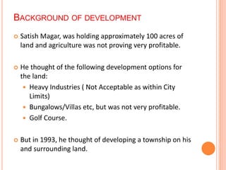BACKGROUND OF DEVELOPMENT 
 Satish Magar, was holding approximately 100 acres of 
land and agriculture was not proving very profitable. 
 He thought of the following development options for 
the land: 
 Heavy Industries ( Not Acceptable as within City 
Limits) 
 Bungalows/Villas etc, but was not very profitable. 
 Golf Course. 
 But in 1993, he thought of developing a township on his 
and surrounding land. 
 