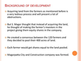 BACKGROUND OF DEVELOPMENT 
 Acquiring land from the farmers as mentioned before is 
a very tedious process and will present a lot of 
obstructions. 
 But S. Magar thought that instead of acquiring the land, 
he thought of making the farmer’s investors in the 
project giving them equity shares in the company. 
 He created a consensus between the 120 farmers and 
they decided to pool their 400 acres of land. 
 Each farmer would get shares equal to the land pooled. 
 Magarpatta City and Construction company was formed. 
 