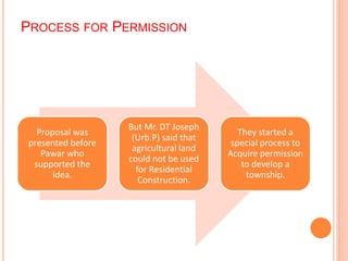 PROCESS FOR PERMISSION 
Proposal was 
presented before 
Pawar who 
supported the 
idea. 
But Mr. DT Joseph 
(Urb.P) said that 
agricultural land 
could not be used 
for Residential 
Construction. 
They started a 
special process to 
Acquire permission 
to develop a 
township. 
 