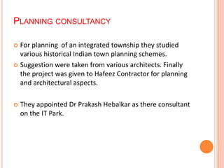 PLANNING CONSULTANCY 
 For planning of an integrated township they studied 
various historical Indian town planning schemes. 
 Suggestion were taken from various architects. Finally 
the project was given to Hafeez Contractor for planning 
and architectural aspects. 
 They appointed Dr Prakash Hebalkar as there consultant 
on the IT Park. 
 