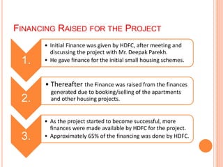 FINANCING RAISED FOR THE PROJECT 
1. 
• Initial Finance was given by HDFC, after meeting and 
discussing the project with Mr. Deepak Parekh. 
• He gave finance for the initial small housing schemes. 
2. 
• Thereafter the Finance was raised from the finances 
generated due to booking/selling of the apartments 
and other housing projects. 
3. 
• As the project started to become successful, more 
finances were made available by HDFC for the project. 
• Approximately 65% of the financing was done by HDFC. 
 