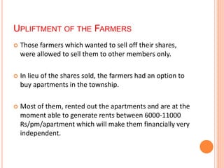 UPLIFTMENT OF THE FARMERS 
 Those farmers which wanted to sell off their shares, 
were allowed to sell them to other members only. 
 In lieu of the shares sold, the farmers had an option to 
buy apartments in the township. 
 Most of them, rented out the apartments and are at the 
moment able to generate rents between 6000-11000 
Rs/pm/apartment which will make them financially very 
independent. 
 