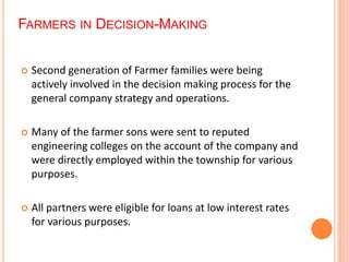 FARMERS IN DECISION-MAKING 
 Second generation of Farmer families were being 
actively involved in the decision making process for the 
general company strategy and operations. 
 Many of the farmer sons were sent to reputed 
engineering colleges on the account of the company and 
were directly employed within the township for various 
purposes. 
 All partners were eligible for loans at low interest rates 
for various purposes. 
 