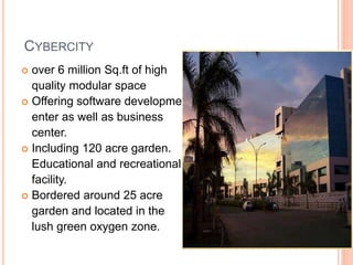 CYBERCITY 
 over 6 million Sq.ft of high 
quality modular space 
 Offering software development 
enter as well as business 
center. 
 Including 120 acre garden. 
Educational and recreational 
facility. 
 Bordered around 25 acre 
garden and located in the 
lush green oxygen zone. 
 