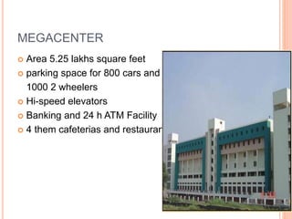 MEGACENTER 
 Area 5.25 lakhs square feet 
 parking space for 800 cars and 
1000 2 wheelers 
 Hi-speed elevators 
 Banking and 24 h ATM Facility 
 4 them cafeterias and restaurants 
 