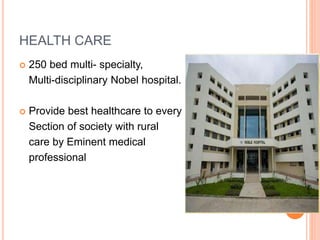 HEALTH CARE 
 250 bed multi- specialty, 
Multi-disciplinary Nobel hospital. 
 Provide best healthcare to every 
Section of society with rural 
care by Eminent medical 
professional 
 