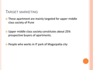 TARGET MARKETING 
 These apartment are mainly targeted for upper middle 
class society of Pune 
 Upper middle class society constitutes about 25% 
prospective buyers of apartments. 
 People who works in IT park of Magarpatta city 
 