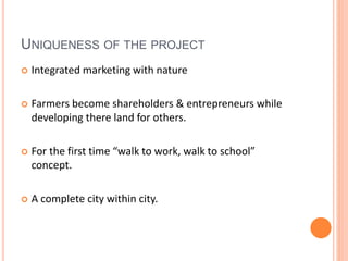 UNIQUENESS OF THE PROJECT 
 Integrated marketing with nature 
 Farmers become shareholders & entrepreneurs while 
developing there land for others. 
 For the first time “walk to work, walk to school” 
concept. 
 A complete city within city. 
