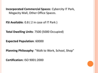 Incorporated Commercial Spaces: Cybercity IT Park, 
Megacity Mall, Other Office Spaces. 
FSI Available: 0.8 ( 2 in case of IT Park ) 
Total Dwelling Units: 7500 (5000 Occupied) 
Expected Population: 60000 
Planning Philosophy: “Walk to Work, School, Shop” 
Certification: ISO 9001:2000 
 