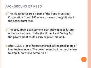 BACKGROUND OF NEED 
 The Magarpatta area is part of the Pune Municipal 
Corporation from 1960 onwards, even though it was in 
the agricultural zone. 
 The 1982 draft development plan showed it as future 
urbanization zone. Under the Urban Land Ceiling Act, 
the government could easily acquire this land. 
 After 1987, a lot of farmers started selling small plots of 
land to developers. The government had no mechanism 
to stop it, no will to demolish it. 
 