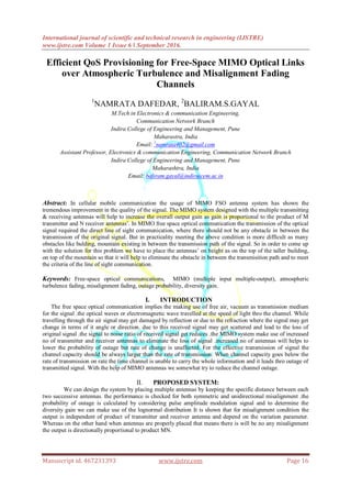 International journal of scientific and technical research in engineering (IJSTRE)
www.ijstre.com Volume 1 Issue 6 ǁ September 2016.
Manuscript id. 467231393 www.ijstre.com Page 16
Efficient QoS Provisioning for Free-Space MIMO Optical Links
over Atmospheric Turbulence and Misalignment Fading
Channels
1
NAMRATA DAFEDAR, 2
BALIRAM.S.GAYAL
M.Tech in Electronics & communication Engineering,
Communication Network Branch
Indira College of Engineering and Management, Pune
Maharastra, India
Email: 1
namrata402@gmail.com
Assistant Professor, Electronics & communication Engineering, Communication Network Branch
Indira College of Engineering and Management, Pune
Maharashtra, India
Email: baliram.gayal@indiraicem.ac.in
Abstract: In cellular mobile communication the usage of MIMO FSO antenna system has shown the
tremendous improvement in the quality of the signal. The MIMO system designed with the multiple transmitting
& receiving antennas will help to increase the overall output gain as gain is proportional to the product of M
transmitter and N receiver antennas‟. In MIMO free space optical communication the transmission of the optical
signal required the direct line of sight communication, where there should not be any obstacle in between the
transmission of the original signal. But in practicality meeting the above condition is more difficult as many
obstacles like bulding, mountain existing in between the transmission path of the signal. So in order to come up
with the solution for this problem we have to place the antennas‟ on height as on the top of the taller building,
on top of the mountain so that it will help to eliminate the obstacle in between the transmisition path and to meet
the criteria of the line of sight communication.
Keywords: Free-space optical communications, MIMO (multiple input multiple-output), atmospheric
turbulence fading, misalignment fading, outage probability, diversity gain.
I. INTRODUCTION
The free space optical communication implies the making use of free air, vacuum as transmission medium
for the signal .the optical waves or electromagnetic wave travelled at the speed of light thro the channel. While
travelling through the air signal may get damaged by reflection or due to the refraction where the signal may get
change in terms of it angle or direction. due to this received signal may get scattered and lead to the loss of
original signal .the signal to noise ratio of received signal get reduces .the MIMO system make use of increased
no of transmitter and receiver antennas to eliminate the loss of signal .increased no of antennas will helps to
lower the probability of outage but rate of change is unaffected. For the effective transmission of signal the
channel capacity should be always larger than the rate of transmission. When channel capacity goes below the
rate of transmission on rate the time channel is unable to carry the whole information and it leads thro outage of
transmitted signal. With the help of MIMO antennas we somewhat try to reduce the channel outage.
II. PROPOSED SYSTEM:
We can design the system by placing multiple antennas by keeping the specific distance between each
two successive antennas. the performance is checked for both symmetric and unidirectional misalignment .the
probability of outage is calculated by considering pulse amplitude modulation signal and to determine the
diversity gain we can make use of the lognormal distribution It is shown that for misalignment condition the
output is independent of product of transmitter and receiver antenna and depend on the variation parameter.
Whereas on the other hand when antennas are properly placed that means there is will be no any misalignment
the output is directionally proportional to product MN.
 