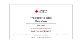 Proceed to Skill
Session
Ellie Carter
has successfully completed the online portion of
Adult First Aid/CPR/AED
Bring this completion record to your in-person skill session. Successful completion of both the online portion and the in-person skill
session is required for certification.
Sat Apr 2 09:04:10 GMT-0400 2016
 