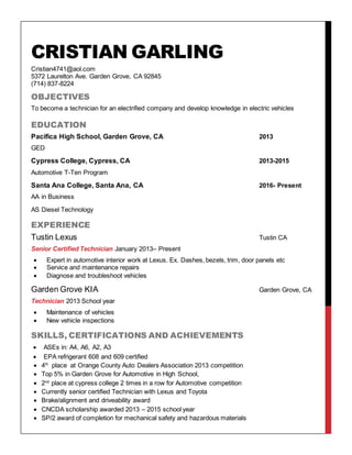 CRISTIAN GARLING
Cristian4741@aol.com
5372 Laurelton Ave. Garden Grove, CA 92845
(714) 837-8224
OBJECTIVES
To become a technician for an electrified company and develop knowledge in electric vehicles
EDUCATION
Pacifica High School, Garden Grove, CA 2013
GED
Cypress College, Cypress, CA 2013-2015
Automotive T-Ten Program
Santa Ana College, Santa Ana, CA 2016- Present
AA in Business
AS Diesel Technology
EXPERIENCE
Tustin Lexus Tustin CA
Senior Certified Technician January 2013– Present
 Expert in automotive interior work at Lexus. Ex. Dashes, bezels, trim, door panels etc
 Service and maintenance repairs
 Diagnose and troubleshoot vehicles
Garden Grove KIA Garden Grove, CA
Technician 2013 School year
 Maintenance of vehicles
 New vehicle inspections
SKILLS, CERTIFICATIONS AND ACHIEVEMENTS
 ASEs in: A4, A6, A2, A3
 EPA refrigerant 608 and 609 certified
 4th
place at Orange County Auto Dealers Association 2013 competition
 Top 5% in Garden Grove for Automotive in High School,
 2nd
place at cypress college 2 times in a row for Automotive competition
 Currently senior certified Technician with Lexus and Toyota
 Brake/alignment and driveability award
 CNCDA scholarship awarded 2013 – 2015 school year
 SP/2 award of completion for mechanical safety and hazardous materials
 