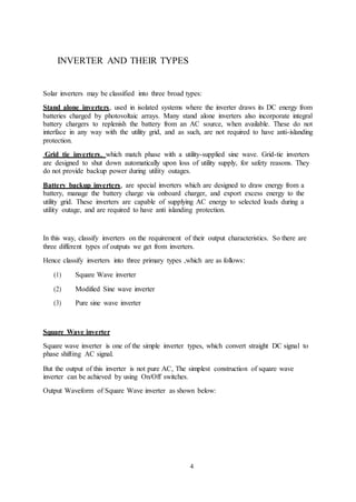 4
INVERTER AND THEIR TYPES
Solar inverters may be classified into three broad types:
Stand alone inverters, used in isolated systems where the inverter draws its DC energy from
batteries charged by photovoltaic arrays. Many stand alone inverters also incorporate integral
battery chargers to replenish the battery from an AC source, when available. These do not
interface in any way with the utility grid, and as such, are not required to have anti-islanding
protection.
Grid tie inverters, which match phase with a utility-supplied sine wave. Grid-tie inverters
are designed to shut down automatically upon loss of utility supply, for safety reasons. They
do not provide backup power during utility outages.
Battery backup inverters, are special inverters which are designed to draw energy from a
battery, manage the battery charge via onboard charger, and export excess energy to the
utility grid. These inverters are capable of supplying AC energy to selected loads during a
utility outage, and are required to have anti islanding protection.
In this way, classify inverters on the requirement of their output characteristics. So there are
three different types of outputs we get from inverters.
Hence classify inverters into three primary types ,which are as follows:
(1) Square Wave inverter
(2) Modified Sine wave inverter
(3) Pure sine wave inverter
Square Wave inverter
Square wave inverter is one of the simple inverter types, which convert straight DC signal to
phase shifting AC signal.
But the output of this inverter is not pure AC, The simplest construction of square wave
inverter can be achieved by using On/Off switches.
Output Waveform of Square Wave inverter as shown below:
 