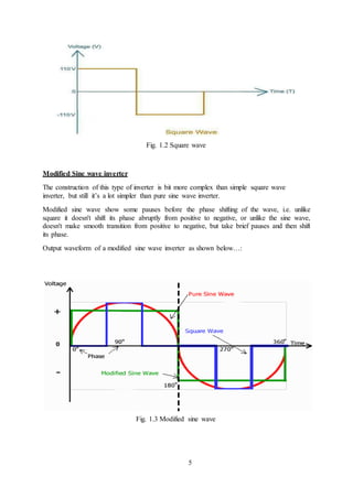 5
Fig. 1.2 Square wave
Modified Sine wave inverter
The construction of this type of inverter is bit more complex than simple square wave
inverter, but still it’s a lot simpler than pure sine wave inverter.
Modified sine wave show some pauses before the phase shifting of the wave, i.e. unlike
square it doesn't shift its phase abruptly from positive to negative, or unlike the sine wave,
doesn't make smooth transition from positive to negative, but take brief pauses and then shift
its phase.
Output waveform of a modified sine wave inverter as shown below…:
Fig. 1.3 Modified sine wave
 