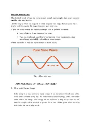6
Pure sine wave inverter
The electrical circuit of pure sine wave inverter is much more complex than square wave or
modified sine wave inverter.
Another way to obtain sine output is to obtain a square wave output from a square wave
inverter and then modify this output to achieve pure sine wave.
A pure sine wave inverter has several advantages over its previous two forms:
 More efficiency, hence consumes less power.
 They can be adjusted according to your personal power requirements, since
several types are available with different power outputs.
Output waveform of Pure sine wave inverter as shown below:
Fig. 1.4 Pure sine wave
ADVANTAGES OF SOLAR INVERTER
1. Renewable Energy Source
Solar energy is a truly renewable energy source. It can be harnessed in all areas of the
world and is available every day. We cannot run out of solar energy, unlike some of the
other sources of energy. Solar energy will be accessible as long as we have the sun,
therefore sunlight will be available to people for at least 5 billion years, when according
to scientists the sun is going to die.
 