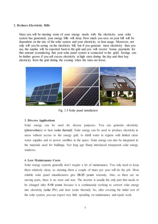 7
2. Reduces Electricity Bills
Since you will be meeting some of your energy needs with the electricity your solar
system has generated, your energy bills will drop. How much you save on your bill will be
dependent on the size of the solar system and your electricity or heat usage. Moreover, not
only will you be saving on the electricity bill, but if you generate more electricity than you
use, the surplus will be exported back to the grid and you will receive bonus payments for
that amount (considering that your solar panel system is connected to the grid). Savings can
be further grown if you sell excess electricity at high rates during the day and then buy
electricity from the grid during the evening when the rates are lower.
Fig. 1.5 Solar panel installation
3. Diverse Applications
Solar energy can be used for diverse purposes. You can generate electricity
(photovoltaics) or heat (solar thermal). Solar energy can be used to produce electricity in
areas without access to the energy grid, to distill water in regions with limited clean
water supplies and to power satellites in the space. Solar energy can also be integrated in
the materials used for buildings. Not long ago Sharp introduced transparent solar energy
windows.
4. Low Maintenance Costs
Solar energy systems generally don’t require a lot of maintenance. You only need to keep
them relatively clean, so cleaning them a couple of times per year will do the job. Most
reliable solar panel manufacturers give 20-25 years warranty. Also, as there are no
moving parts, there is no wear and tear. The inverter is usually the only part that needs to
be changed after 5-10 years because it is continuously working to convert solar energy
into electricity (solar PV) and heat (solar thermal). So, after covering the initial cost of
the solar system, you can expect very little spending on maintenance and repair work.
 